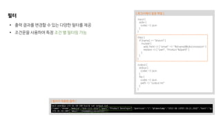 필터
input {
stdin {
codec => json
}
}
filter {
if [name] == “sheom” {
mutate {
add_field => { "email" => "%{name}@okiconcession" }
replace => [ "part", "Product %{part}" ]
}
}
}
output {
stdout {
codec => json
}
file {
codec => json
path => "output.txt"
}
}
[ 로그스태시 설정 파일 ]
• 출력 결과를 변경할 수 있는 다양한 필터를 제공
• 조건문을 사용하여 특정 조건 별 필터링 가능
[ 필터가 적용된 출력 ]
 