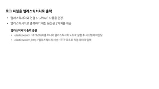 로그 파일을 엘라스틱서치로 출력
• 엘라스틱서치와 연결 시 JAVA 8 사용을 권장
• 엘라스틱서치로 출력하기 위한 옵션은 2가지를 제공
엘라스틱서치 출력 옵션
• elasticsearch : 로그스태시를 하나의 엘라스틱서치 노드로 실행 후 시스템과 바인딩
• elasticsearch_http : 엘라스틱서치 서버 HTTP 포트로 직접 데이터 입력
 