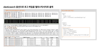 elasticsearch 옵션으로 로그 파일을 엘라스틱서치로 출력
input {
file {
codec => json
path => "/home/ec2-user/data/logs/*.log"
}
}
output {
stdout {
codec => json
}
elasticsearch {
host => "localhost"
cluster => "elasticsearch"
node_name => "writelog"
index => "serverlog"
document_type => "weblog-%{+YYYY.MM.dd}"
}
}
[ 로그스태시 설정 파일 ][ 엘라스틱서치로 출력하기 위한 절차 ]
 