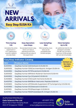 EasyStep Indicator Catalog
SKU Product Name
ELK001ES EasyStep Human IL6(Interleukin 6) ELISA Kit
ELK002ES EasyStep Human CEA(Carcinoembryonic Antigen) ELISA Kit
ELK003ES EasyStep Human PCT(Procalcitonin) ELISA Kit
ELK004ES EasyStep Human AMH(Anti-Mullerian Hormone) ELISA Kit
ELK005ES EasyStep Human Cys-C(CystatinC) ELISA Kit
ELK006ES EasyStep Human GH(Growth Hormone) ELISA Kit
ELK007ES EasyStep Human BNP(Brain Natriuretic Peptide) ELISA Kit
ELK008ES EasyStep Human sST2(Soluble Suppression Of Tumorigenicity 2) ELISA Kit
ELK009ES EasyStep Human OC(Osteocalcin) ELISA Kit
ELK010ES EasyStep Human PGII(Pepsinogen II) ELISA Kit
ELK011ES EasyStep Human PSA(ProstateSpecific Antigen) ELISA Kit
Time Saving:
1.5h
Complete the entire
experiment in
1.5 h, making your
scientific research
one step faster.
Easy Operation:
Less Steps
No standard dilution step,
which can reduce
operating errors and
improve the accuracy of
the experiment.
Less Sampling:
50ul
50ul sampling, more
tests can be
completed with
limited samples.
More Samples:
Up to 96
An additional strip for the
standard is provided.
The 96T size can test a
maximum of 96 samples,
48T can test 48 samples.
Easy Step ELISA Kit
NEW
ARRIVALS
www.gaiascience.com.sg
enquiry@gaiascience.com.sg
+65 6897 2772
Block 102 E Pasir Panjang Road
#02-07 Singapore 118529
Gaia Science Pte Ltd
Authorized Distributor：
Contact us
for more
details!
 