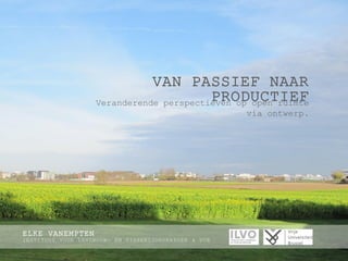 VAN PASSIEF NAAR PRODUCTIEF 
Veranderende perspectieven op open ruimte via ontwerp. 
ELKE VANEMPTEN 
INSTITUUT VOOR LANDBOUW- EN VISSERIJONDERZOEK & VUB  