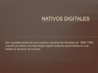 Son aquellas personas que nacieron durante las décadas de 1980-1990,
cuando ya existía una tecnología digital bastante desarrollada la cual
estaba al alcance de muchos
NATIVOS DIGITALES
 