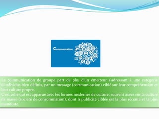 La communication de groupe part de plus d'un émetteur s'adressant à une catégorie
d'individus bien définis, par un message (communication) ciblé sur leur compréhension et
leur culture propre.
C'est celle qui est apparue avec les formes modernes de culture, souvent axées sur la culture
de masse (société de consommation), dont la publicité ciblée est la plus récente et la plus
manifeste.

 
