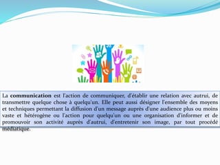 La communication est l'action de communiquer, d'établir une relation avec autrui, de
transmettre quelque chose à quelqu'un. Elle peut aussi désigner l'ensemble des moyens
et techniques permettant la diffusion d'un message auprès d'une audience plus ou moins
vaste et hétérogène ou l'action pour quelqu'un ou une organisation d'informer et de
promouvoir son activité auprès d'autrui, d'entretenir son image, par tout procédé
médiatique.

 