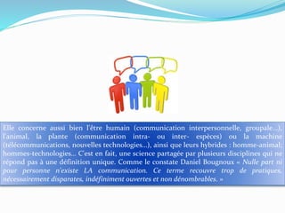 Elle concerne aussi bien l'être humain (communication interpersonnelle, groupale…),
l'animal, la plante (communication intra- ou inter- espèces) ou la machine
(télécommunications, nouvelles technologies…), ainsi que leurs hybrides : homme-animal;
hommes-technologies… C'est en fait, une science partagée par plusieurs disciplines qui ne
répond pas à une définition unique. Comme le constate Daniel Bougnoux « Nulle part ni
pour personne n'existe LA communication. Ce terme recouvre trop de pratiques,
nécessairement disparates, indéfiniment ouvertes et non dénombrables. »

 