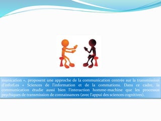 munication », proposent une approche de la communication centrée sur la transmission
d'inforLes « Sciences de l'information et de la commations. Dans ce cadre, la
communication étudie aussi bien l'interaction homme-machine que les processus
psychiques de transmission de connaissances (avec l'appui des sciences cognitives).

 
