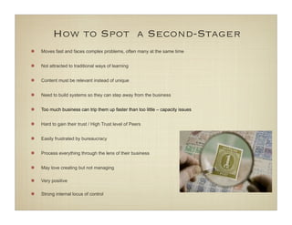 How to Spot a Second-Stager
Moves fast and faces complex problems, often many at the same time


Not attracted to traditional ways of learning


Content must be relevant instead of unique


Need to build systems so they can step away from the business


Too much business can trip them up faster than too little – capacity issues


Hard to gain their trust / High Trust level of Peers


Easily frustrated by bureaucracy


Process everything through the lens of their business


May love creating but not managing

Very positive

Strong internal locus of control
 