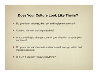 Does Your Culture Look Like Theirs?

Do you listen to ideas, then act and implement quickly?

Can you live with making mistakes?

Are you willing to change some of your direction to serve your
audience?

Do you understand outside audiences well enough to find and
match resources?

Is it OK if you don’t know everything?
 
