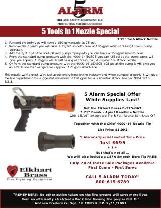 5 Tools In 1 Nozzle Special
                                                                            1.75" Inch Attack Nozzle
1. Pumped properly you will have a 150 gpm nozzle at 75 psi.
2. Remove the tip and you will have a 15/16" smooth bore at 185 gpm without talking to your pump
   operator.
3. Add the 7/8" tip to the shut-off and pumped properly you can have a 160 gpm smooth bore.
4. From the standard pump pressure with the 4000-14 50@75 you can -25 psi at the pump panel will
   give you approx. 130 gpm which will be a great trash, car, dumpster fire attack nozzle.
5. Or from the standard pump pressure with the 4000-14 150@75 +25 psi at the pump it will give you
   an attack line that will give you approx. 175 gpm attack line.

This nozzle works great with just about every hose in the industry and when pumped properly it will give
the fire department the suggested minimum of 150 gpm for a residential attack line per NFPA 1710
5.2.3.



                                                      5 Alarm Special Offer
                                                      While Supplies Last!
                                                    Get the Elkhart Brass B-375-GAT
                                                  1.75" Break - Apart Handline Nozzle
                                            with 15/16" Integrated Tip & Full Round Ball Shut Off

                                               Together with the Chief 4000-14 Nozzle Tip
                                                               List Price $1,092

                                                   5 Alarm's Special Limited Time Price
                                                                Just $695
                                                                   ***
                                                           But that's not all...
                                          We will also include a 187A Smooth Bore Tip FREE!

                                            Only 20 of these Sale Packages Available
                                                    First Come - First Serve

                                                       CALL 5 ALARM TODAY!
                                                          800-615-6789

      "REMEMBER!!! No other action taken on the fire ground will save more lives
          than an efficiently stretched attack line flowing the proper G.P.M."
                 Andrew Fredericks, Sqd. 18 FDNY R.I.P. 9/11/2001
 
