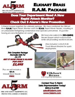 ELKHART BRASS
                                   R.A.M. PACKAGE
          Does Your Department Need A New
                Rapid Attack Monitor?
          Check Out 5 Alarm’s New Promotion
5 Alarm has put together the ultimate package. We have combined the Elkhart
Brass R.A.M. Rapid Attack Monitor with the R.A.N. Rapid Attack Nozzle...resulting in
an unbeatable firefighting combination that operates unmanned. It’s just like
having an extra firefighter on scene!
                                             We have also added the 282-A(MINI)
                                             Stream Shaper which reduces bulk
                                             while still providing excellent stream.

                                                   Also included is the R.A.M.
                                                   Truck Mount Bracket for quick
                                                   deployment.

      This Complete Package
        Normally Sells For
              $4,179
  GET IT NOW FROM 5 ALARM
            FOR ONLY
            $2,895
 Plus we will include a
        181-A
 Smooth Bore Nozzle
        FREE!


                                              Contact Your 5 Alarm
                                           Sales Representative Today!
                                                  800-615-6789
                                                sales@5alarm.com
                                                www.5alarm.com
 