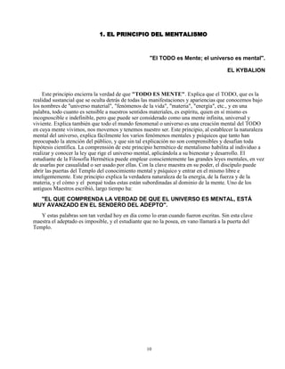 10
1. EL PRINCIPIO DEL MENTALISMO
"El TODO es Mente; el universo es mental".
EL KYBALION
Este principio encierra la verdad de que "TODO ES MENTE". Explica que el TODO, que es la
realidad sustancial que se oculta detrás de todas las manifestaciones y apariencias que conocemos bajo
los nombres de "universo material", "fenómenos de la vida", "materia", "energía", etc., y en una
palabra, todo cuanto es sensible a nuestros sentidos materiales, es espíritu, quien en sí mismo es
incognoscible e indefinible, pero que puede ser considerado como una mente infinita, universal y
viviente. Explica también que todo el mundo fenomenal o universo es una creación mental del TODO
en cuya mente vivimos, nos movemos y tenemos nuestro ser. Este principio, al establecer la naturaleza
mental del universo, explica fácilmente los varios fenómenos mentales y psíquicos que tanto han
preocupado la atención del público, y que sin tal explicación no son comprensibles y desafían toda
hipótesis científica. La comprensión de este principio hermético de mentalismo habilita al individuo a
realizar y conocer la ley que rige el universo mental, aplicándola a su bienestar y desarrollo. El
estudiante de la Filosofía Hermética puede emplear conscientemente las grandes leyes mentales, en vez
de usarlas por casualidad o ser usado por ellas. Con la clave maestra en su poder, el discípulo puede
abrir las puertas del Templo del conocimiento mental y psíquico y entrar en el mismo libre e
inteligentemente. Este principio explica la verdadera naturaleza de la energía, de la fuerza y de la
materia, y el cómo y el porqué todas estas están subordinadas al dominio de la mente. Uno de los
antiguos Maestros escribió, largo tiempo ha:
"EL QUE COMPRENDA LA VERDAD DE QUE EL UNIVERSO ES MENTAL, ESTÁ
MUY AVANZADO EN EL SENDERO DEL ADEPTO".
Y estas palabras son tan verdad hoy en día como lo eran cuando fueron escritas. Sin esta clave
maestra el adeptado es imposible, y el estudiante que no la posea, en vano llamará a la puerta del
Templo.
 