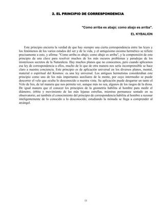 11
2. EL PRINCIPIO DE CORRESPONDENCIA
"Como arriba es abajo; como abajo es arriba".
EL KYBALION
Este principio encierra la verdad de que hay siempre una cierta correspondencia entre las leyes y
los fenómenos de los varios estados del ser y de la vida, y el antiquísimo axioma hermético se refiere
precisamente a esto, y afirma: "Como arriba es abajo; como abajo es arriba", y la comprensión de este
principio da una clave para resolver muchos de los más oscuros problemas y paradojas de los
misteriosos secretos de la Naturaleza. Hay muchos planos que no conocemos, pero cuando aplicamos
esa ley de correspondencia a ellos, mucho de lo que de otra manera nos sería incomprensible se hace
claro a nuestra conciencia. Este principio es de aplicación universal en los diversos planos, mental,
material o espiritual del Kosmos: es una ley universal. Los antiguos hermetistas consideraban este
principio como uno de los más importantes auxiliares de la mente, por cuyo intermedio se puede
descorrer el velo que oculta lo desconocido a nuestra vista. Su aplicación puede desgarrar un tanto el
Velo de Isis, de tal manera que nos permita ver, aunque más no sea, algunos de los rasgos de la diosa.
De igual manera que el conocer los principios de la geometría habilita al hombre para medir el
diámetro, órbita y movimiento de las más lejanas estrellas, mientras permanece sentado en su
observatorio, así también el conocimiento del principio de correspondencia habilita al hombre a razonar
inteligentemente de lo conocido a lo desconocido; estudiando la mónada se llega a comprender al
arcángel.
 