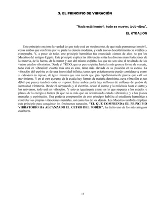 12
3. EL PRINCIPIO DE VIBRACIÓN
"Nada está inmóvil; todo se mueve; todo vibra".
EL KYBALION
Este principio encierra la verdad de que todo está en movimiento, de que nada permanece inmóvil,
cosas ambas que confirma por su parte la ciencia moderna, y cada nuevo descubrimiento lo verifica y
comprueba. Y, a pesar de todo, este principio hermético fue enunciado cientos de años ha por los
Maestros del antiguo Egipto. Este principio explica las diferencias entre las diversas manifestaciones de
la materia, de la fuerza, de la mente y aun del mismo espíritu, las que no son sino el resultado de los
varios estados vibratorios. Desde el TODO, que es puro espíritu, hasta la más grosera forma de materia,
todo está en vibración: cuanto más alta es esta, tanto más elevada es su posición en la escala. La
vibración del espíritu es de una intensidad infinita; tanto, que prácticamente puede considerarse como
si estuviera en reposo, de igual manera que una rueda que gira rapidísimamente parece que está sin
movimiento. Y en el otro extremo de la escala hay formas de materia densísima, cuya vibración es tan
débil que parece también estar en reposo. Entre ambos polos hay millones de millones de grados de
intensidad vibratoria. Desde el corpúsculo y el electrón, desde el átomo y la molécula hasta el astro y
los universos, todo está en vibración. Y esto es igualmente cierto en lo que respecta a los estados o
planos de la energía o fuerza (la que no es más que un determinado estado vibratorio), y a los planos
mentales y espirituales. Una perfecta comprensión de este principio habilita al estudiante hermético a
controlar sus propias vibraciones mentales, así como las de los demás. Los Maestros también emplean
este principio para conquistar los fenómenos naturales. "EL QUE COMPRENDA EL PRINCIPIO
VIBRATORIO HA ALCANZADO EL CETRO DEL PODER", ha dicho uno de los más antiguos
escritores.
 