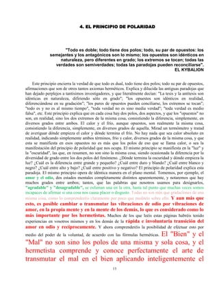 13
4. EL PRINCIPIO DE POLARIDAD
"Todo es doble; todo tiene dos polos; todo, su par de opuestos: los
semejantes y los antagónicos son lo mismo; los opuestos son idénticos en
naturaleza, pero diferentes en grado; los extremos se tocan; todas las
verdades son semiverdades; todas las paradojas pueden reconciliarse".
EL KYBALION
Este principio encierra la verdad de que todo es dual, todo tiene dos polos; todo su par de opuestos,
afirmaciones que son de otros tantos axiomas herméticos. Explica y dilucida las antiguas paradojas que
han dejado perplejos a tantísimos investigadores, y que literalmente decían: "La tesis y la antítesis son
idénticas en naturaleza, difiriendo sólo en grado"; "los opuestos son idénticos en realidad,
diferenciándose en su gradación"; "los pares de opuestos pueden conciliarse, los extremos se tocan";
"todo es y no es al mismo tiempo", "toda verdad no es sino media verdad"; "toda verdad es medio
falsa", etc. Este principio explica que en cada cosa hay dos polos, dos aspectos, y que los "opuestos" no
son, en realidad, sino los dos extremos de la misma cosa, consistiendo la diferencia, simplemente, en
diversos grados entre ambos. El calor y el frío, aunque opuestos, son realmente la misma cosa,
consistiendo la diferencia, simplemente, en diversos grados de aquella. Mirad un termómetro y tratad
de averiguar dónde empieza el calor y dónde termina el frío. No hay nada que sea calor absoluto en
realidad, indicando simplemente ambos términos, frío y calor, diversos grados de la misma cosa, y que
esta se manifiesta en esos opuestos no es más que los polos de eso que se llama calor, o sea la
manifestación del principio de polaridad que nos ocupa. El mismo principio se manifiesta en la "luz" y
la "oscuridad", las que, en resumen, no son sino la misma cosa, siendo ocasionada la diferencia por la
diversidad de grado entre los dos polos del fenómeno. ¿Dónde termina la oscuridad y dónde empieza la
luz? ¿Cuál es la diferencia entre grande y pequeño? ¿Cuál entre duro y blando? ¿Cuál entre blanco y
negro? ¿Cuál entre alto y bajo? ¿Cuál entre positivo y negativo? El principio de polaridad explica esta
paradoja. El mismo principio opera de idéntica manera en el plano mental. Tomemos, por ejemplo, el
amor y el odio, dos estados mentales completamente distintos aparentemente, y notaremos que hay
muchos grados entre ambos; tantos, que las palabras que nosotros usamos para designarlos,
"agradable" y "desagradable", se esfuman una en la otra, hasta tal punto que muchas veces somos
incapaces de afirmar si una cosa nos causa placer o disgusto. Todas no son más que gradaciones de una
misma cosa, como lo comprenderéis claramente por poco que meditéis sobre ello. Y aun más que
esto, es posible cambiar o transmutar las vibraciones de odio por vibraciones de
amor, en la propia mente y en la mente de los demás, lo que es considerado como lo
más importante por los hermetistas. Muchos de los que leéis estas páginas habréis tenido
experiencias en vosotros mismos y en los demás de la rápida e involuntaria transición del
amor en odio y recíprocamente. Y ahora comprenderéis la posibilidad de efectuar esto por
medio del poder de la voluntad, de acuerdo con las fórmulas herméticas. El "Bien" y el
"Mal" no son sino los polos de una misma y sola cosa, y el
hermetista comprende y conoce perfectamente el arte de
transmutar el mal en el bien aplicando inteligentemente el
 