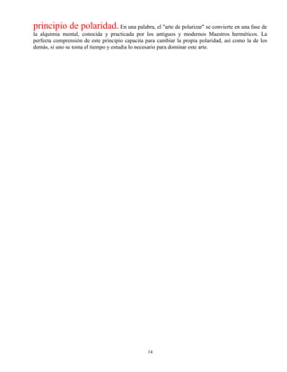 14
principio de polaridad. En una palabra, el "arte de polarizar" se convierte en una fase de
la alquimia mental, conocida y practicada por los antiguos y modernos Maestros herméticos. La
perfecta comprensión de este principio capacita para cambiar la propia polaridad, así como la de los
demás, si uno se toma el tiempo y estudia lo necesario para dominar este arte.
 