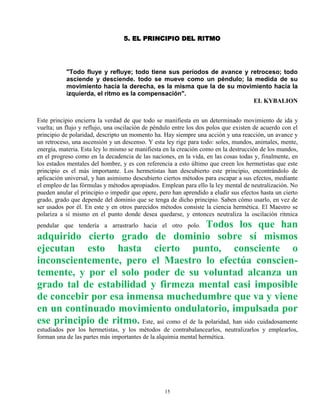 15
5. EL PRINCIPIO DEL RITMO
"Todo fluye y refluye; todo tiene sus períodos de avance y retroceso; todo
asciende y desciende. todo se mueve como un péndulo; la medida de su
movimiento hacia la derecha, es la misma que la de su movimiento hacia la
izquierda, el ritmo es la compensación".
EL KYBALION
Este principio encierra la verdad de que todo se manifiesta en un determinado movimiento de ida y
vuelta; un flujo y reflujo, una oscilación de péndulo entre los dos polos que existen de acuerdo con el
principio de polaridad, descripto un momento ha. Hay siempre una acción y una reacción, un avance y
un retroceso, una ascensión y un descenso. Y esta ley rige para todo: soles, mundos, animales, mente,
energía, materia. Esta ley lo mismo se manifiesta en la creación como en la destrucción de los mundos,
en el progreso como en la decadencia de las naciones, en la vida, en las cosas todas y, finalmente, en
los estados mentales del hombre, y es con referencia a esto último que creen los hermetistas que este
principio es el más importante. Los hermetistas han descubierto este principio, encontrándolo de
aplicación universal, y han asimismo descubierto ciertos métodos para escapar a sus efectos, mediante
el empleo de las fórmulas y métodos apropiados. Emplean para ello la ley mental de neutralización. No
pueden anular el principio o impedir que opere, pero han aprendido a eludir sus efectos hasta un cierto
grado, grado que depende del dominio que se tenga de dicho principio. Saben cómo usarlo, en vez de
ser usados por él. En este y en otros parecidos métodos consiste la ciencia hermética. El Maestro se
polariza a sí mismo en el punto donde desea quedarse, y entonces neutraliza la oscilación rítmica
pendular que tendería a arrastrarlo hacia el otro polo. Todos los que han
adquirido cierto grado de dominio sobre sí mismos
ejecutan esto hasta cierto punto, consciente o
inconscientemente, pero el Maestro lo efectúa conscien-
temente, y por el solo poder de su voluntad alcanza un
grado tal de estabilidad y firmeza mental casi imposible
de concebir por esa inmensa muchedumbre que va y viene
en un continuado movimiento ondulatorio, impulsada por
ese principio de ritmo. Este, así como el de la polaridad, han sido cuidadosamente
estudiados por los hermetistas, y los métodos de contrabalancearlos, neutralizarlos y emplearlos,
forman una de las partes más importantes de la alquimia mental hermética.
 