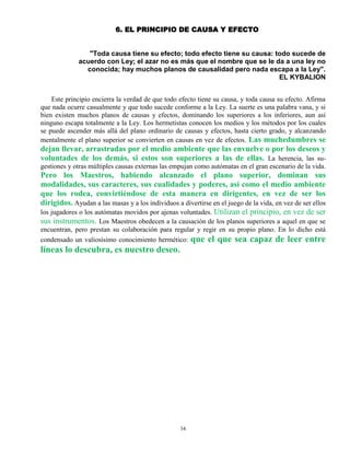 16
6. EL PRINCIPIO DE CAUSA Y EFECTO
"Toda causa tiene su efecto; todo efecto tiene su causa: todo sucede de
acuerdo con Ley; el azar no es más que el nombre que se le da a una ley no
conocida; hay muchos planos de causalidad pero nada escapa a la Ley".
EL KYBALION
Este principio encierra la verdad de que todo efecto tiene su causa, y toda causa su efecto. Afirma
que nada ocurre casualmente y que todo sucede conforme a la Ley. La suerte es una palabra vana, y si
bien existen muchos planos de causas y efectos, dominando los superiores a los inferiores, aun así
ninguno escapa totalmente a la Ley. Los hermetistas conocen los medios y los métodos por los cuales
se puede ascender más allá del plano ordinario de causas y efectos, hasta cierto grado, y alcanzando
mentalmente el plano superior se convierten en causas en vez de efectos. Las muchedumbres se
dejan llevar, arrastradas por el medio ambiente que las envuelve o por los deseos y
voluntades de los demás, si estos son superiores a las de ellas. La herencia, las su-
gestiones y otras múltiples causas externas las empujan como autómatas en el gran escenario de la vida.
Pero los Maestros, habiendo alcanzado el plano superior, dominan sus
modalidades, sus caracteres, sus cualidades y poderes, así como el medio ambiente
que los rodea, convirtiéndose de esta manera en dirigentes, en vez de ser los
dirigidos. Ayudan a las masas y a los individuos a divertirse en el juego de la vida, en vez de ser ellos
los jugadores o los autómatas movidos por ajenas voluntades. Utilizan el principio, en vez de ser
sus instrumentos. Los Maestros obedecen a la causación de los planos superiores a aquel en que se
encuentran, pero prestan su colaboración para regular y regir en su propio plano. En lo dicho está
condensado un valiosísimo conocimiento hermético: que el que sea capaz de leer entre
líneas lo descubra, es nuestro deseo.
 