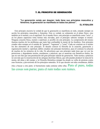 17
7. EL PRINCIPIO DE GENERACIÓN
"La generación existe por doquier; todo tiene sus principios masculino y
femenino; la generación se manifiesta en todos los planos".
EL KYBALION
Este principio encierra la verdad de que la generación se manifiesta en todo, estando siempre en
acción los principios masculino y femenino. Esto es verdad, no solamente en el plano físico, sino
también en el mental y en el espiritual. En el mundo físico, este principio se manifiesta como "sexo", y
en los planos superiores toma formas más elevadas, pero el principio subsiste siempre el mismo.
Ninguna creación física, mental o espiritual, es posible sin este principio. La comprensión del mismo
ilumina muchos de los problemas que tanto han confundido la mente de los hombres. Este principio
creador obra siempre en el sentido de "generar", "regenerar" y "crear". Cada ser contiene en sí mismo
los dos elementos de este principio. Si deseáis conocer la filosofía de la creación, generación y
regeneración mental y espiritual, debéis estudiar este principio hermético, pues él contiene la solución
de muchos de los misterios de la vida. Os advertimos que este principio nada tiene que ver con las
perniciosas y degradantes teorías, enseñanzas y prácticas, que se anuncian con llamativos títulos, las
que no son más que una prostitución del gran principio natural de generación. Tales teorías y prácticas
no son más que la resurrección de las antiguas doctrinas fálicas, que sólo pueden producir la ruina de la
mente, del alma y del cuerpo, y la Filosofía Hermética siempre ha alzado su verbo de protesta contra
esas licencias y perversiones de los principios naturales. Si lo que deseáis son tales enseñanzas, debéis
irlas a buscar a otra parte: el hermetismo nada contiene sobre ellas. Para el puro, todas
las cosas son puras; para el ruin todas son ruines.
 