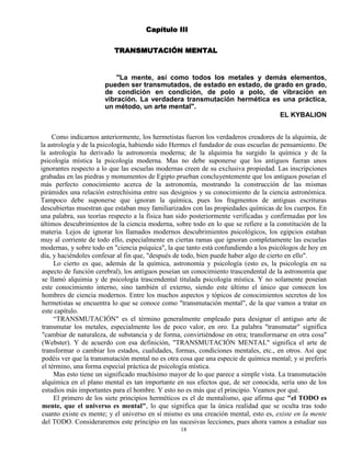 18
Capítulo III
TRANSMUTACIÓN MENTAL
"La mente, así como todos los metales y demás elementos,
pueden ser transmutados, de estado en estado, de grado en grado,
de condición en condición, de polo a polo, de vibración en
vibración. La verdadera transmutación hermética es una práctica,
un método, un arte mental".
EL KYBALION
Como indicarnos anteriormente, los hermetistas fueron los verdaderos creadores de la alquimia, de
la astrología y de la psicología, habiendo sido Hermes el fundador de esas escuelas de pensamiento. De
la astrología ha derivado la astronomía moderna; de la alquimia ha surgido la química y de la
psicología mística la psicología moderna. Mas no debe suponerse que los antiguos fueran unos
ignorantes respecto a lo que las escuelas modernas creen de su exclusiva propiedad. Las inscripciones
grabadas en las piedras y monumentos de Egipto prueban concluyentemente que los antiguos poseían el
más perfecto conocimiento acerca de la astronomía, mostrando la construcción de las mismas
pirámides una relación estrechísima entre sus designios y su conocimiento de la ciencia astronómica.
Tampoco debe suponerse que ignoran la química, pues los fragmentos de antiguas escrituras
descubiertas muestran que estaban muy familiarizados con las propiedades químicas de los cuerpos. En
una palabra, sus teorías respecto a la física han sido posteriormente verificadas y confirmadas por los
últimos descubrimientos de la ciencia moderna, sobre todo en lo que se refiere a la constitución de la
materia. Lejos de ignorar los llamados modernos descubrimientos psicológicos, los egipcios estaban
muy al corriente de todo ello, especialmente en ciertas ramas que ignoran completamente las escuelas
modernas, y sobre todo en "ciencia psíquica", la que tanto está confundiendo a los psicólogos de hoy en
día, y haciéndoles confesar al fin que, "después de todo, bien puede haber algo de cierto en ello".
Lo cierto es que, además de la química, astronomía y psicología (esto es, la psicología en su
aspecto de función cerebral), los antiguos poseían un conocimiento trascendental de la astronomía que
se llamó alquimia y de psicología trascendental titulada psicología mística. Y no solamente poseían
este conocimiento interno, sino también el externo, siendo este último el único que conocen los
hombres de ciencia modernos. Entre los muchos aspectos y tópicos de conocimientos secretos de los
hermetistas se encuentra lo que se conoce como "transmutación mental", de la que vamos a tratar en
este capítulo.
“TRANSMUTACIÓN" es el término generalmente empleado para designar el antiguo arte de
transmutar los metales, especialmente los de poco valor, en oro. La palabra "transmutar" significa
"cambiar de naturaleza, de substancia y de forma, convirtiéndose en otra; transformarse en otra cosa"
(Webster). Y de acuerdo con esa definición, "TRANSMUTACIÓN MENTAL" significa el arte de
transformar o cambiar los estados, cualidades, formas, condiciones mentales, etc., en otros. Así que
podéis ver que la transmutación mental no es otra cosa que una especie de química mental; y si preferís
el término, una forma especial práctica de psicología mística.
Mas esto tiene un significado muchísimo mayor de lo que parece a simple vista. La transmutación
alquímica en el plano mental es tan importante en sus efectos que, de ser conocida, sería uno de los
estudios más importantes para el hombre. Y esto no es más que el principio. Veamos por qué.
El primero de los siete principios herméticos es el de mentalismo, que afirma que "el TODO es
mente, que el universo es mental", lo que significa que la única realidad que se oculta tras todo
cuanto existe es mente; y el universo en sí mismo es una creación mental, esto es, existe en la mente
del TODO. Consideraremos este principio en las sucesivas lecciones, pues ahora vamos a estudiar sus
 