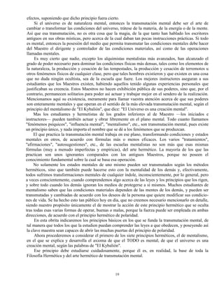 19
efectos, suponiendo que dicho principio fuera cierto.
Si el universo es de naturaleza mental, entonces la transmutación mental debe ser el arte de
cambiar o transformar las condiciones del universo, trátese de la materia, de la energía o de la mente.
Así que esa transmutación, no es otra cosa que la magia, de la que tanto han hablado los escritores
antiguos en sus obras místicas, pero acerca de la cual daban tan pocas instrucciones prácticas. Si todo
es mental, entonces la posesión del medio que permita transmutar las condiciones mentales debe hacer
del Maestro el dirigente y controlador de las condiciones materiales, así como de las operaciones
llamadas mentales.
Es muy cierto que nadie, excepto los alquimistas mentalistas más avanzados, han alcanzado el
grado de poder necesario para dominar las condiciones físicas más densas, tales como los elementos de
la naturaleza, la producción y cesación de las tempestades, la producción y cesación de terremotos u
otros fenómenos físicos de cualquier clase, pero que tales hombres existieron y que existen es una cosa
que no duda ningún ocultista, sea de la escuela que fuere. Los mejores instructores aseguran a sus
estudiantes que los Maestros existen, habiendo aquellos tenido algunas experiencias personales que
justificaban su creencia. Estos Maestros no hacen exhibición pública de sus poderes, sino que, por el
contrario, permanecen solitarios para poder así actuar y trabajar mejor en el sendero de la realización.
Mencionamos aquí su existencia, meramente para llamar vuestra atención acerca de que sus poderes
son enteramente mentales y que operan en el sentido de la más elevada transmutación mental, según el
principio del mentalismo de "El Kybalión", que dice: "El Universo es una creación mental".
Mas los estudiantes y hermetistas de los grados inferiores al de Maestro —los iniciados e
instructores— pueden también actuar y obrar libremente en el plano mental. Todo cuanto llamamos
"fenómenos psíquicos", "influencia mental", "mentalismo", etc., son transmutación mental, pues existe
un principio único, y nada importa el nombre que se dé a los fenómenos que se produzcan.
El que practica la transmutación mental trabaja en ese plano, transformando condiciones y estados
mentales en otros, de acuerdo con fórmulas más o menos eficaces. Los varios "tratamientos",
"afirmaciones", "autosugestiones", etc., de las escuelas mentalistas no son más que esas mismas
fórmulas (muy a menudo imperfectas y empíricas), del arte hermético. La mayoría de los que las
practican son unos ignorantes comparados con los antiguos Maestros, porque no poseen el
conocimiento fundamental sobre la cual se basa esa operación.
No solamente los estados mentales de uno mismo pueden ser transmutados según los métodos
herméticos, sino que también puede hacerse esto con la mentalidad de los demás y, efectivamente,
todos sufrimos transformaciones mentales de cualquier índole, inconscientemente, por lo general, pero
a veces conscientemente, cuando comprendemos algo acerca de las leyes y los principios que los rigen,
y sobre todo cuando los demás ignoran los medios de protegerse a sí mismos. Muchos estudiantes de
mentalismo saben que las condiciones materiales dependen de las mentes de los demás, y pueden ser
transmutadas y cambiadas de acuerdo con los deseos de la persona que quiere modificar sus condicio-
nes de vida. Se ha hecho esto tan público hoy en día, que no creemos necesario mencionarlo en detalle,
siendo nuestro propósito únicamente el de mostrar la acción de este principio hermético que se oculta
tras todas esas varias formas de operar, buenas o malas, porque la fuerza puede ser empleada en ambas
direcciones, de acuerdo con el principio hermético de polaridad.
En esta obrita indicaremos los principios básicos en los que se funda la transmutación mental, de
tal manera que todos los que la estudien puedan comprender las leyes a que obedecen, y poseyendo así
la clave maestra sean capaces de abrir las muchas puertas del principio de polaridad.
Ahora procederemos a considerar el primero de los siete principios herméticos, el de mentalismo,
en el que se explica y desarrolla el axioma de que el TODO es mental, de que el universo es una
creación mental, según las palabras de "El Kybalión".
Ese principio debe estudiarse cuidadosamente, porque él es, en realidad, la base de toda la
Filosofía Hermética y del arte hermético de transmutación mental.
 