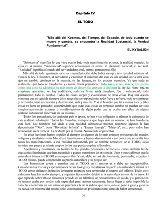 20
Capítulo IV
EL TODO
"Más allá del Kosmos, del Tiempo, del Espacio, de todo cuanto se
mueve y cambia, se encuentra la Realidad Sustancial, la Verdad
Fundamental".
EL KYBALIÓN
"Substancia" significa lo que yace oculto bajo toda manifestación externa, la realidad esencial, la
cosa en sí misma. "Substancial" significa actualmente existente, el elemento esencial, el ser real.
"Realidad" significa el estado del ser verdadero, real, eterno, permanente, fijo.
Más allá de toda apariencia externa o manifestación debe haber siempre una realidad substancial.
Esta es la ley. El hombre, al considerar y examinar el universo, del cual es una unidad, no ve otra cosa
que un cambio continuo en la materia, en las fuerzas, en los estados mentales. Ve que nada es
realmente, que todo se transforma y cambia. Nada permanece: todo nace, crece, muere; tan pronto
como una cosa ha adquirido su máximum de desarrollo empieza a declinar; la ley del ritmo está en
constante operación; no hay realidades, nada es firme, nada duradero, fijo o substancial, nada
permanente; todo es cambio. Todas las cosas surgen y evolucionan de otras cosas. Hay una acción
continua que es seguida siempre de su reacción correspondiente; todo fluye y refluye, todo se construye
y derrumba, todo es creación y destrucción, vida y muerte. Y si el hombre que tal examen hace y tales
cosas ve fuera un pensador, comprendería que todas esas cosas en perpetuo cambio no pueden ser sino
simples apariencias externas o manifestaciones de algún poder que se oculta tras ellas, de alguna
realidad substancial encerrada en las mismas.
Todos los pensadores, de cualquier país o época, se han visto obligados a afirmar la existencia de
esta realidad substancial. Todas las filosofías, cualquiera que haya sido su nombre, se han basado en
esta idea. Los hombres han dado a esta realidad substancial muchos nombres: algunos la han
denominado "Dios", otros "Divinidad Infinita" y "Eterna Energía", "Materia", etc., pero todos han
reconocido su existencia. Es evidente por sí misma. No necesita argumentos.
En estas lecciones hemos seguido el ejemplo de algunos de los más grandes pensadores del mundo,
antiguos y modernos —los Maestros Herméticos— y hemos denominado a ese poder que se oculta tras
todas las manifestaciones, a esa realidad substancial, por su nombre hermético de el TODO, cuyo
término nos parece es el más amplio de los que puede emplear el hombre.
Aceptamos y enseñamos las teorías de los grandes pensadores herméticos, como también las de
esas almas iluminadas que han ascendido a planos superiores de existencia. Unos y otros afirman que la
naturaleza íntima del TODO es incognoscible. Y esto debe ser así efectivamente, pues nadie, excepto el
TODO mismo, puede comprender su propia naturaleza y su propio ser.
Los hermetistas creen y enseñan que el TODO en sí mismo es y debe ser incognoscible.
Consideran las teorías y especulaciones de los teólogos y metafísicos respecto a la naturaleza íntima del
TODO como esfuerzos infantiles de mentes mortales para sorprender el secreto del Infinito. Todos esos
esfuerzos han fracasado siempre, y seguirán fracasando, debido a la naturaleza misma de la tarea. El
que especula sobre ello se encuentra perdido en un laberinto de pensamientos sin salida, y si persiste en
su intento acaba por perder toda capacidad para razonar sanamente, hasta llegar a serle imposible la
vida. Se encontraría en una situación parecida a la de la ardilla, que en la jaula se pone a girar y girar en
su rueda, sin moverse del mismo sitio, continuando tan prisionera como antes de haber comenzado.
 