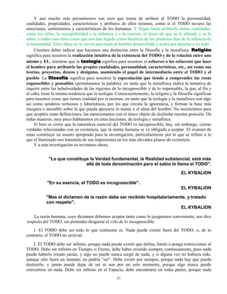 21
Y aun mucho más presuntuosos son esos que tratan de atribuir al TODO la personalidad,
cualidades, propiedades, características y atributos de ellos mismos, como si el TODO tuviera las
emociones, sentimientos y características de los humanos. Y llegan hasta atribuirle malas cualidades,
como los celos, la susceptibilidad a la alabanza y a la oración, el deseo de que se le ofrende y se le
adore y todas esas otras cosas que nos han legado como herencia de los primeros días de la infancia de
la humanidad. Tales ideas no le sirven para nada al hombre desarrollado y acaba por dejarlas a un lado.
Creemos deber indicar que hacemos una distinción entre la filosofía y la metafísica. Religión
significa para nosotros la realización intuitiva de la existencia del TODO y de la relación entre uno
mismo y EL, mientras que la teología significa para nosotros el esfuerzo o los esfuerzos que hace
el hombre para atribuirle las propias cualidades, personalidad, características, etc., así como sus
teorías, proyectos, deseos y designios, asumiendo el papel de intermediario entre el TODO y el
pueblo. La filosofía significa para nosotros la especulación que tiende a comprender las cosas
cognoscibles y pensables (permítasenos la palabra), en tanto que la metafísica indica la tentativa de
inquirir entre las nebulosidades de las regiones de lo incognoscible y de lo impensable, la que, al fin y
al cabo, tiene la misma tendencia que la teología. Consecuentemente, la religión y la filosofía significan
para nosotros cosas que tienen realidad por sí mismas, en tanto que la teología y la metafísica son algo
así como senderos tortuosos y laberínticos, por los que circula la ignorancia, y forman la base más
insegura e inestable sobre la que pueda apoyarse la mente o el alma del hombre. No insistiremos para
que aceptéis estas definiciones; las mencionamos con el único objeto de deslindar nuestra posición. De
todas maneras, muy poco hablaremos en estas lecciones, de teología y metafísica.
Si bien es cierto que la naturaleza esencial del TODO es incognoscible, hay, sin embargo, ciertas
verdades relacionadas con su existencia, que la mente humana se ve obligada a aceptar. El examen de
estas constituye un asunto apropiado para la investigación, particularmente por lo que se refiere a lo
que el Iluminado nos transmite de sus impresiones en los más elevados planos de existencia.
Y a esta investigación os invitamos ahora.
"Lo que constituye la Verdad fundamental, la Realidad substancial, está más
allá de toda denominación pero el sabio lo llama el TODO".
EL KYBALION
"En su esencia, el TODO es incognoscible".
EL KYBALION
"Mas el dictamen de la razón debe ser recibido hospitalariamente, y tratado
con respeto".
EL KYBALION
La razón humana, cuyo dictamen debemos aceptar tanto como lo juzguemos conveniente, nos dice
respecto del TODO, sin pretender desgarrar el velo de lo incognoscible:
1. El TODO debe ser todo lo que realmente es. Nada puede existir fuera del TODO, o, de lo
contrario, el TODO no sería tal.
2. El TODO debe ser infinito, porque nada puede existir que defina, limite o ponga restricciones al
TODO. Debe ser infinito en Tiempo, o Eterno, debe haber existido siempre, continuamente, pues nada
puede haberlo creado jamás, y algo no puede nunca surgir de nada, y si alguna vez no hubiera sido,
aunque sólo fuera un instante, no podría "ser". Debe existir por siempre, porque nada hay que pueda
destruirlo, y jamás puede dejar de ser ni aun por un solo momento, porque algo nunca puede
convertirse en nada. Debe ser infinito en el Espacio, debe encontrarse en todas partes, porque nada
 
