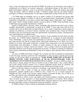 22
existe, ni hay sitio alguno que esté más allá del TODO. No puede ser de otra manera, sino continuo y
omnipresente en el espacio, sin cesación, separación o interrupción, porque no hay nada en Él que
pueda interrumpirse, separarse o cesar en su absoluta continuidad, y nada existe tampoco que pueda
"llenar las grietas". Debe ser infinito en Poder, o Absoluto, porque nada hay que pueda limitarlo,
restringirlo, confinarlo u obstaculizarlo. No está sujeto a ningún poder, porque no hay otro que el Suyo.
3. El TODO debe ser inmutable, esto es, no sujeto a cambio en su naturaleza real, porque nada
existe que pueda obligarlo a cambiar, ni nada de lo que pueda haberse transformado. No puede ser
aumentado ni disminuido, ni ser mayor o menor, bajo ningún aspecto. Debe haber "sido" siempre, y
debe seguir "siendo" siempre también, idéntico a lo que es ahora: el TODO. Nunca ha habido, ni hay,
ni habrá algo en lo que pueda transformarse o cambiar.
Siendo el TODO Infinito, Absoluto, Eterno, Inmutable, debe deducirse que todo lo que es finito,
mudable, transformable y condicionado, no puede ser el TODO. Y como nada existe fuera de Él en
realidad, todo lo que sea finito debe ser nada realmente. No os vayáis a sorprender o asustar, porque no
tratamos de embarcaros en Ciencia Cristiana, cubriendo estas enseñanzas bajo el título de Filosofía
Hermética. Hay una reconciliación entre estos aparentemente contradictorios asuntos. Tened paciencia,
que a todo llegaremos a su debido tiempo.
Vemos en torno de nosotros eso que se llama "materia", la que constituye las bases físicas de todas
las formas. ¿Es el TODO materia simplemente? Absolutamente no. La materia no puede manifestar
Vida o Mentalidad, y como la mente está manifestada en el universo, el TODO no puede ser materia,
pues nada asciende más allá de su propia fuente, nada puede manifestarse en un efecto si no lo está
también en la causa, nada puede evolucionar o emerger como consecuente si no está involucrado o
involucionado como antecedente. Y además, la ciencia moderna nos dice que la materia no existe
realmente, sino que es "energía o fuerza interrumpida", esto es, energía o fuerza en un grado menor de
intensidad vibratoria. Como ha dicho recientemente un escritor, "la materia se sumerge en el Misterio".
Aun la ciencia materialista ha abandonado la teoría de la materia y ahora descansa sobre la base de la
"energía".
¿Es, pues, el TODO mera fuerza o energía? No. La fuerza, tal como la entienden los materialistas,
es una cosa ciega, mecánica, carente de vida o mentalidad. La vida y la mente no puede nacer de ciega
energía, por las razones dadas un momento ha: "NADA PUEDE SUBIR MÁS ALTO QUE SU
PROPIA FUENTE, NADA EVOLUCIONA SI NO HA INVOLUCIONADO, NADA SE
MANIFIESTA EN UN EFECTO SI NO ESTÁ EN LA CAUSA". Así que el TODO no puede ser
mera fuerza o energía, porque si lo fuera no existiría eso que se llama mente y vida, y ambas sabemos
que existen, porque nosotros estamos vivos y estamos empleando nuestra mente en considerar esta
cuestión; y en iguales condiciones se encuentran los que afirman que la energía es todo.
¿Qué es lo que hay superior a la materia y a la energía, y que sepamos que existe en el Universo?
¡Vida y mente! ¡Vida y mente en todos sus diversos grados de desenvolvimiento! Entonces,
preguntaréis: ¿Queréis significar que el TODO es vida y mente? Sí y no, es nuestra respuesta. Si
entendéis por vida y mente lo que nosotros, pobres mortales, conocemos de ellas: ¡No, el Todo no es
eso! Mas ¿qué clase de vida y mentalidad significáis?, preguntaréis.
La contestación es Mente viviente, tan amplia como nosotros podamos concebirla, puesto que la
vida y la mente son muy superiores a la fuerza puramente mecánica o a la materia. Mente infinita y
viviente, si se compara con la vida y la mentalidad finitas. Queremos indicar eso que quieren significar
las almas iluminadas, cuando reverentemente pronuncian la palabra: ¡Espíritu!
El TODO es Mente viviente e infinita, los iluminados lo llaman Espíritu.
 