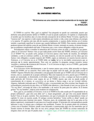 23
Capítulo V
EL UNIVERSO MENTAL
"El Universo es una creación mental sostenida en la mente del
TODO".
EL KYBALION
El TODO es espíritu. Mas ¿qué es espíritu? Esa pregunta no puede ser contestada, puesto que
definirla sería prácticamente definir al TODO, el cual no puede explicarse. El espíritu es simplemente
el nombre que los hombres dan a la más elevada concepción de la infinita Mente Viviente; significa la
"esencia real", tan superior a todo cuanto entendemos por mente y vida, como estas últimas a la energía
y la materia. El espíritu está más allá de nuestra comprensión, y usamos dicho término en el mismo
sentido y queriendo significar lo mismo que cuando hablamos del TODO. Para nuestro entendimiento
podemos pensar del espíritu como de una Infinita Mente viviente, teniendo en cuenta, al mismo tiempo,
que no podemos comprenderlo del todo. O hacemos esto, o nos vemos obligados a dejar de pensar.
Procederemos ahora a estudiar la naturaleza del Universo como un todo, y también en sus partes.
¿Qué es el Universo? Hemos visto ya que nada puede existir fuera del TODO; entonces ¿el Universo
es el TODO? No, no puede serlo, porque el Universo parece estar hecho de muchas, de múltiples
unidades, y está en continuo cambio; y, de todas maneras, no está de acuerdo con las ideas que nos
hemos visto obligados a aceptar respecto del TODO, según ya indicamos en nuestra lección anterior.
Entonces, si el Universo no es el TODO debe ser nada; tal es la inevitable consecuencia que se
presenta en la mente aparentemente. Pero esto no satisface la pregunta, porque nosotros somos
sensibles y sentimos la existencia del Universo. Y si el Universo es algo y no es el TODO, ¿qué puede
ser? Examinemos la cuestión.
Si el Universo existe absolutamente, o por lo menos parece que existe, debe proceder en alguna
forma del TODO, ser su creación. Pero como algo no puede venir de nada, ¿de qué pudo crearlo el
TODO? Algunos filósofos han contestado a esta pregunta diciendo que el TODO creó el Universo de sí
mismo, esto es, sacándolo de su propia substancia. Mas esta respuesta no sirve, puesto que el TODO no
puede ser aumentado, ni disminuido, ni dividido, según hemos ya visto, y aunque así fuera no podría
cada partícula del Universo estar segura de ser el TODO, puesto que este no puede perder el
conocimiento de sí mismo, ni convertirse en un átomo o fuerza ciega o un ser viviente inferior.
Algunos, habiendo realizado que el TODO es todo, y reconociendo que ellos existían, han llegado a la
extraordinaria conclusión de que ellos y el TODO eran idénticos, y han llenado el aire con sus gritos de
"Yo soy Dios", sirviendo de solaz a las multitudes y de motivo de pena para los sabios. Si el átomo
gritara "Yo soy hombre", todavía sería modesto en comparación.
Pero ¿qué es, en realidad, el Universo, si no es el TODO ni ha sido creado por Él separándolo de su
propia substancia?, ¿qué otra cosa debe ser? o, mejor preguntado: ¿de qué otra cosa puede haberlo
hecho? Esta es la gran cuestión. Nos encontramos con que el principio de correspondencia (véase el
capítulo I) viene en nuestra ayuda. El antiguo axioma hermético "como arriba es abajo" puede ser
empleado ahora para iluminar este punto. Tratemos, pues, de comprender algo de lo que pasa en los
planos superiores, examinando lo que pasa en el nuestro propio. El principio de correspondencia puede
aplicarse a esto, lo mismo que a cualquier otro problema. Veamos. En su propio plano de existencia,
¿cómo crea el hombre? Primero, puede crear haciendo o construyendo algo con los materiales que el
mundo externo le brinda. Mas esto no nos sirve, porque fuera del TODO no existen materiales de
ninguna clase con los que El pueda crear. En segundo lugar, el hombre puede crear por medio de la
 