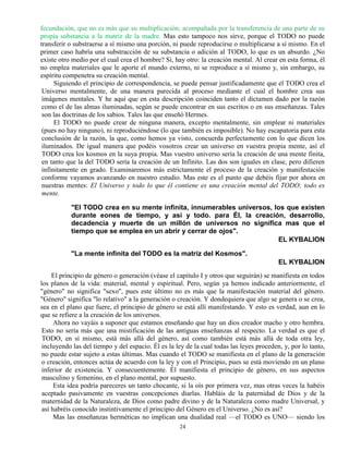 24
fecundación, que no es más que su multiplicación, acompañada por la transferencia de una parte de su
propia substancia a la matriz de la madre. Mas esto tampoco nos sirve, porque el TODO no puede
transferir o substraerse a sí mismo una porción, ni puede reproducirse o multiplicarse a sí mismo. En el
primer caso habría una substracción de su substancia o adición al TODO, lo que es un absurdo. ¿No
existe otro medio por el cual crea el hombre? Sí, hay otro: la creación mental. Al crear en esta forma, él
no emplea materiales que le aporte el mundo externo, ni se reproduce a sí mismo y, sin embargo, su
espíritu compenetra su creación mental.
Siguiendo el principio de correspondencia, se puede pensar justificadamente que el TODO crea el
Universo mentalmente, de una manera parecida al proceso mediante el cual el hombre crea sus
imágenes mentales. Y he aquí que en esta descripción coinciden tanto el dictamen dado por la razón
como el de las almas iluminadas, según se puede encontrar en sus escritos o en sus enseñanzas. Tales
son las doctrinas de los sabios. Tales las que enseñó Hermes.
El TODO no puede crear de ninguna manera, excepto mentalmente, sin emplear ni materiales
(pues no hay ninguno), ni reproduciéndose (lo que también es imposible). No hay escapatoria para esta
conclusión de la razón, la que, como hemos ya visto, concuerda perfectamente con lo que dicen los
iluminados. De igual manera que podéis vosotros crear un universo en vuestra propia mente, así el
TODO crea los kosmos en la suya propia. Mas vuestro universo sería la creación de una mente finita,
en tanto que la del TODO sería la creación de un Infinito. Las dos son iguales en clase, pero difieren
infinitamente en grado. Examinaremos más estrictamente el proceso de la creación y manifestación
conforme vayamos avanzando en nuestro estudio. Mas este es el punto que debéis fijar por ahora en
nuestras mentes: El Universo y todo lo que él contiene es una creación mental del TODO; todo es
mente.
"El TODO crea en su mente infinita, innumerables universos, los que existen
durante eones de tiempo, y asi y todo. para Él, la creación, desarrollo,
decadencia y muerte de un millón de universos no significa mas que el
tiempo que se emplea en un abrir y cerrar de ojos".
EL KYBALION
"La mente infinita del TODO es la matriz del Kosmos".
EL KYBALION
El principio de género o generación (véase el capítulo I y otros que seguirán) se manifiesta en todos
los planos de la vida: material, mental y espiritual. Pero, según ya hemos indicado anteriormente, el
"género" no significa "sexo", pues este último no es más que la manifestación material del género.
"Género" significa "lo relativo" a la generación o creación. Y dondequiera que algo se genera o se crea,
sea en el plano que fuere, el principio de género se está allí manifestando. Y esto es verdad, aun en lo
que se refiere a la creación de los universos.
Ahora no vayáis a suponer que estamos enseñando que hay un dios creador macho y otro hembra.
Esto no sería más que una mistificación de las antiguas enseñanzas al respecto. La verdad es que el
TODO, en sí mismo, está más allá del género, así como también está más allá de toda otra ley,
incluyendo las del tiempo y del espacio. Él es la ley de la cual todas las leyes proceden, y, por lo tanto,
no puede estar sujeto a estas últimas. Mas cuando el TODO se manifiesta en el plano de la generación
o creación, entonces actúa de acuerdo con la ley y con el Principio, pues se está moviendo en un plano
inferior de existencia. Y consecuentemente. Él manifiesta el principio de género, en sus aspectos
masculino y femenino, en el plano mental, por supuesto.
Esta idea podría pareceres un tanto chocante, si la oís por primera vez, mas otras veces la habéis
aceptado pasivamente en vuestras concepciones diarlas. Habláis de la paternidad de Dios y de la
maternidad de la Naturaleza, de Dios como padre divino y de la Naturaleza como madre Universal, y
así habréis conocido instintivamente el principio del Género en el Universo. ¿No es así?
Mas las enseñanzas herméticas no implican una dualidad real —el TODO es UNO— siendo los
 