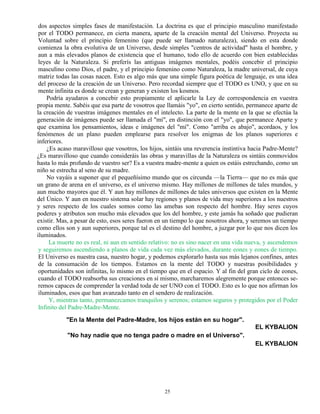 25
dos aspectos simples fases de manifestación. La doctrina es que el principio masculino manifestado
por el TODO permanece, en cierta manera, aparte de la creación mental del Universo. Proyecta su
Voluntad sobre el principio femenino (que puede ser llamado naturaleza), siendo en esta donde
comienza la obra evolutiva de un Universo, desde simples "centros de actividad" hasta el hombre, y
aun a más elevados planos de existencia que el humano, todo ello de acuerdo con bien establecidas
leyes de la Naturaleza. Si preferís las antiguas imágenes mentales, podéis concebir el principio
masculino como Dios, el padre, y el principio femenino como Naturaleza, la madre universal, de cuya
matriz todas las cosas nacen. Esto es algo más que una simple figura poética de lenguaje, es una idea
del proceso de la creación de un Universo. Pero recordad siempre que el TODO es UNO, y que en su
mente infinita es donde se crean y generan y existen los kosmos.
Podría ayudaros a concebir esto propiamente el aplicarle la Ley de correspondencia en vuestra
propia mente. Sabéis que esa parte de vosotros que llamáis "yo", en cierto sentido, permanece aparte de
la creación de vuestras imágenes mentales en el intelecto. La parte de la mente en la que se efectúa la
generación de imágenes puede ser llamada el "mí", en distinción con el "yo", que permanece Aparte y
que examina los pensamientos, ideas e imágenes del "mí". Como "arriba es abajo", acordaos, y los
fenómenos de un plano pueden emplearse para resolver los enigmas de los planos superiores e
inferiores.
¿Es acaso maravilloso que vosotros, los hijos, sintáis una reverencia instintiva hacia Padre-Mente?
¿Es maravilloso que cuando consideráis las obras y maravillas de la Naturaleza os sintáis conmovidos
hasta lo más profundo de vuestro ser? Es a vuestra madre-mente a quien os estáis estrechando, como un
niño se estrecha al seno de su madre.
No vayáis a suponer que el pequeñísimo mundo que os circunda —la Tierra— que no es más que
un grano de arena en el universo, es el universo mismo. Hay millones de millones de tales mundos, y
aun mucho mayores que él. Y aun hay millones de millones de tales universos que existen en la Mente
del Único. Y aun en nuestro sistema solar hay regiones y planos de vida muy superiores a los nuestros
y seres respecto de los cuales somos como las amebas son respecto del hombre. Hay seres cuyos
poderes y atributos son mucho más elevados que los del hombre, y este jamás ha soñado que pudieran
existir. Mas, a pesar de esto, esos seres fueron en un tiempo lo que nosotros ahora, y seremos un tiempo
como ellos son y aun superiores, porque tal es el destino del hombre, a juzgar por lo que nos dicen los
iluminados.
La muerte no es real, ni aun en sentido relativo: no es sino nacer en una vida nueva, y ascendemos
y seguiremos ascendiendo a planos de vida cada vez más elevados, durante eones y eones de tiempo.
El Universo es nuestra casa, nuestro hogar, y podemos explorarlo hasta sus más lejanos confines, antes
de la consumación de los tiempos. Estamos en la mente del TODO y nuestras posibilidades y
oportunidades son infinitas, lo mismo en el tiempo que en el espacio. Y al fin del gran ciclo de eones,
cuando el TODO reabsorba sus creaciones en sí mismo, marcharemos alegremente porque entonces se-
remos capaces de comprender la verdad toda de ser UNO con el TODO. Esto es lo que nos afirman los
iluminados, esos que han avanzado tanto en el sendero de realización.
Y, mientras tanto, permanezcamos tranquilos y serenos; estamos seguros y protegidos por el Poder
Infinito del Padre-Madre-Mente.
"En la Mente del Padre-Madre, los hijos están en su hogar".
EL KYBALION
"No hay nadie que no tenga padre o madre en el Universo".
EL KYBALION
 