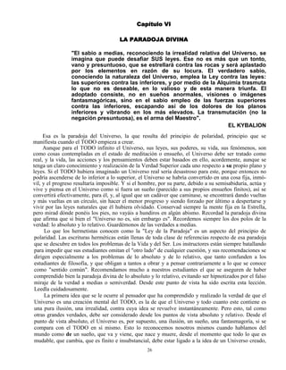 26
Capítulo VI
LA PARADOJA DIVINA
"El sabio a medias, reconociendo la irrealidad relativa del Universo, se
imagina que puede desafiar SUS leyes. Ese no es más que un tonto,
vano y presuntuoso, que se estrellará contra las rocas y será aplastado
por los elementos en razón de su locura. El verdadero sabio,
conociendo la naturaleza del Universo, emplea la Ley contra las leyes:
las superiores contra las inferiores, y por medio de la Alquimia trasmuta
lo que no es deseable, en lo valioso y de esta manera triunfa. El
adoptado consiste, no en sueños anormales, visiones o imágenes
fantasmagóricas, sino en el sabio empleo de las fuerzas superiores
contra las inferiores, escapando así de los dolores de los planos
inferiores y vibrando en los más elevados. La transmutación (no la
negación presuntuosa), es el arma del Maestro".
EL KYBALION
Esa es la paradoja del Universo, la que resulta del principio de polaridad, principio que se
manifiesta cuando el TODO empieza a crear.
Aunque para el TODO infinito el Universo, sus leyes, sus poderes, su vida, sus fenómenos, son
como cosas contempladas en el estado de meditación o ensueño, el Universo debe ser tratado como
real, y la vida, las acciones y los pensamientos deben estar basados en ello, acordemente, aunque se
tenga un claro conocimiento y realización de la Verdad Superior cada uno respecto a su propio plano y
leyes. Si el TODO hubiera imaginado un Universo real sería desastroso para este, porque entonces no
podría ascenderse de lo inferior a lo superior, el Universo se habría convertido en una cosa fija, inmó-
vil, y el progreso resultaría imposible. Y si el hombre, por su parte, debido a su semisabiduría, actúa y
vive y piensa en el Universo como si fuera un sueño (parecido a sus propios ensueños finitos), así se
convertirá efectivamente, para él, y, al igual que un cadáver que caminase, se encontrará dando vueltas
y más vueltas en un círculo, sin hacer el menor progreso y siendo forzado por último a despertarse y
vivir por las leyes naturales que él hubiera olvidado. Conservad siempre la mente fija en la Estrella,
pero mirad dónde ponéis los pies, no vayáis a hundiros en algún abismo. Recordad la paradoja divina
que afirma que si bien el "Universo no es, sin embargo es". Recordemos siempre los dos polos de la
verdad: lo absoluto y lo relativo. Guardémonos de las verdades a medias.
Lo que los hermetistas conocen como la "Ley de la Paradoja" es un aspecto del principio de
polaridad. Las escrituras herméticas están llenas de toda clase de referencias respecto de esa paradoja
que se descubre en todos los problemas de la Vida y del Ser. Los instructores están siempre batallando
para impedir que sus estudiantes omitan el "otro lado" de cualquier cuestión, y sus recomendaciones se
dirigen especialmente a los problemas de lo absoluto y de lo relativo, que tanto confunden a los
estudiantes de filosofía, y que obligan a tantos a obrar y a pensar contrariamente a lo que se conoce
como "sentido común". Recomendamos mucho a nuestros estudiantes el que se aseguren de haber
comprendido bien la paradoja divina de lo absoluto y lo relativo, evitando ser hipnotizados por el falso
miraje de la verdad a medias o semiverdad. Desde este punto de vista ha sido escrita esta lección.
Leedla cuidadosamente.
La primera idea que se le ocurre al pensador que ha comprendido y realizado la verdad de que el
Universo es una creación mental del TODO, es la de que el Universo y todo cuanto este contiene es
una pura ilusión, una irrealidad, contra cuya idea se revuelve instantáneamente. Pero esto, tal como
otras grandes verdades, debe ser considerado desde los puntos de vista absoluto y relativo. Desde el
punto de vista absoluto, el Universo es, por supuesto, una ilusión, un sueño, una fantasmagoría, si se
compara con el TODO en sí mismo. Esto lo reconocemos nosotros mismos cuando hablamos del
mundo como de un sueño, que va y viene, que nace y muere, desde el momento que todo lo que es
mudable, que cambia, que es finito e insubstancial, debe estar ligado a la idea de un Universo creado,
 