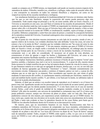 27
cuando se compara con el TODO mismo, no importando cuál puede ser nuestra creencia respecto de la
naturaleza de ambos. Filósofos, metafísi-cos, científicos y teólogos, todos están de acuerdo sobre ello,
y esta concepción se encuentra en todos los sistemas filosóficos y religiosos, así como en las
respectivas teorías de las escuelas metafísicas y teológicas.
Las enseñanzas herméticas no predican la insubstancialidad del Universo en términos más fuertes
que los que os son más familiares, aunque la exposición del asunto pueda pareceres algo más
contundente. Todo cuanto tenga un principio y un fin, en cierto sentido, debe ser irreal e ilusorio, y el
Universo se encuentra en este caso, sea cual fuere el sistema de las escuelas de pensamiento. Desde el
punto de vista absoluto nada hay real excepto el TODO, no importando los términos que empleemos al
pensar sobre ello o al discutirlo. Bien sea que el Universo haya sido creado de materia, o bien se trate
de una creación mental en la mente del TODO, es insubstancial, mudable, sujeto al tiempo, al espacio,
al cambio. Debemos comprender y sentir bien esto antes de pensar y examinar la concepción hermética
de la naturaleza mental del Universo. Examinad cualesquiera otras concepciones, y ved si existe alguna
que no lo admita.
Mas el punto de vista absoluto muestra únicamente un solo lado de la cuestión, siendo el otro, el
aspecto relativo de la misma. Las verdades absolutas han sido definidas "como las cosas, tal como las
conoce y las ve la mente de Dios", mientras que las verdades relativas son "las cosas tal como la más
elevada razón del hombre las comprende". Y de esta manera, mientras que para el TODO el Universo
debe ser ilusorio e irreal, un simple sueño o resultado de la meditación, sin embargo para las mentes
finitas que forman parte de ese Universo y miran a través de las mortales facultades, el Universo es
ciertamente real, y así debe ser considerado. Al reconocer así el punto de vista absoluto, no
cometeremos el error de ignorar o negar los hechos y fenómenos del Universo, tal como se nos
presentan ante nuestras facultades mortales: no somos el TODO, recordémoslo.
Para emplear ilustraciones familiares, podemos reconocer el hecho de que la materia "existe" para
nuestros sentidos, y haríamos muy mal si así no lo reconociéramos. Y, a pesar de ello, nuestra mente
finita reconoce la verdad científica de que no hay tal materia desde el punto de vista de la ciencia, y que
lo que llamamos materia no es más que un agregado de átomos, átomos que, a su vez, no son más que
unidades de fuerzas agrupadas que llamamos "electrones" o "iones", vibrando constantemente con
movimiento circular. Golpeamos una piedra y sentimos el impacto; parece ser real y, a pesar de ello,
sabemos que no es más que lo ya expuesto. Pero recordemos que nuestro pie, que siente el golpe
mediante la intervención del cerebro, es similarmente materia constituida por electrones, materia de la
cual está también hecho nuestro cerebro. Y, por último, si no fuera por la mente, no sabríamos nada ni
del pie ni de la piedra absolutamente.
Además, el ideal que un artista o un escultor tratan de reproducir en el mármol o en el lienzo les
parece muy real. Igualmente sucede con los personajes que crea la mente de un autor teatral, quien trata
de expresarlos para que los demás puedan reconocerlos. Y si esto fuera cierto en el caso de nuestras
mentes finitas, ¿cuál sería el grado de realidad de las imágenes mentales creadas en la mente del
Infinito? ¡Oh, para los mortales, este universo de mentalidad es ciertamente muy real! Es el único que
jamás podremos conocer, aunque nos elevemos de plano en plano, cada vez más alto. Para que lo
pudiéramos conocer de otra manera, por experiencia actual, tendríamos que ser el TODO mismo. Es
muy cierto que, cuanto más nos elevamos en la escala, tanto más cerca nos encontraremos de la mente
del Padre y tanto más evidente se hace la naturaleza ilusoria de las cosas finitas, pero hasta que el
TODO no nos absorba finalmente dentro de El mismo no se desvanecerá la visión.
De manera, pues, que no necesitamos basarnos en esa ilusión. Reconozcamos más bien la
verdadera naturaleza del Universo y tratemos de comprender sus leyes mentales, esforzándonos en
emplearlas en la forma más efectiva para nuestro progreso ascendente en toda la vida, conforme vamos
viajando de un plano a otro del ser. Las leyes del Universo no dejan de ser "leyes de hierro" aunque
sean de naturaleza mental. Todos, excepto el TODO, están sujetos a ellas. Lo que está en la infinita
mente del TODO es real, sólo un grado menos que la realidad misma que constituye la naturaleza del
TODO.
 