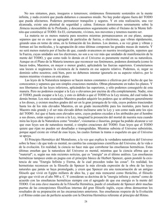 28
No nos sintamos, pues, inseguros o temerosos; sintámonos firmemente sostenidos en la mente
infinita, y nada existirá que pueda dañarnos o causarnos miedo. No hay poder alguno fuera del TODO
que pueda afectarnos. Podernos permanecer tranquilos y seguros. Y en esta realización, una vez
alcanzada, existe una plenitud de seguridad y calma. Entonces dormiremos serenamente sobre la
.firmeza inconcebible de lo Profundo, y descansaremos seguramente sobre el Océano de la Mente Infi-
nita que constituye al TODO. En El, ciertamente, vivimos, nos movemos y tenemos nuestro ser.
La materia no es menos materia para nosotros mientras permanezcamos en ese plano, aunque
sepamos que no es sino un agregado de partículas de fuerza, o electrones, que vibran rápidamente,
girando unas en torno de otras, en la formación de los átomos. Los átomos, a su vez giran y vibran y
forman así las moléculas, y la agrupación de estas últimas componen las grandes masas de materia. Y
no será menos materia por el hecho de que, cuando avancemos en nuestra investigación, sepamos que
la Fuerza, cuyas unidades son los electrones, no son a su vez más que unidades de manifestación de la
mente del TODO, y que como todo lo demás en el Universo es puramente mental en su naturaleza.
Aunque en el Plano de la Materia tenemos que reconocer sus fenómenos, podemos dominarla (como lo
hacen todos, Maestros, en mayor o menor grado), aplicándole las fuerzas superiores. Cometeríamos
una locura si negáramos la existencia de la materia en ese aspecto relativo. Podemos, sí, negar su
dominio sobre nosotros; está bien, pero no debemos intentar ignorarla en su aspecto relativo, por lo
menos mientras vivamos en este plano.
Las leyes de la Naturaleza tampoco se hacen menos constantes o efectivas por el hecho de que las
conozcamos y sepamos que son simples creaciones mentales. Obran plenamente en todos los planos. Y
nos libertamos de las leyes inferiores, aplicándoles las superiores, y sólo podemos conseguirlo de esta
manera. Pero no podemos escapar a la Ley o elevarnos por encima de ella completamente. Nadie, sino
el TODO, puede escapar a la Ley, y esto es debido a que el TODO es la Ley misma, del cual todas las
demás brotan. Los más avanzados Maestros pueden adquirir los poderes que se atribuyen generalmente
a los dioses, y existen muchos grados del ser en la gran jerarquía de la vida, cuyos poderes trascienden
hasta los de los más elevados Maestros, en un grado inconcebible para los mortales, pero hasta el
Maestro más grande y el ser más elevado deben inclinarse ante la Ley y son como nada ante los ojos
del TODO. Así que si hasta esos elevados seres, cuyos poderes exceden a los atribuidos por el hombre
a sus dioses, están sujetos y sirven a la Ley, imaginad la presunción del mortal de nuestra raza cuando
mira las leyes de la Naturaleza como "irreales", visionarias e ilusorias, porque ha podido alcanzar a ver
que esas leyes son de naturaleza mental, o simples creaciones del TODO. Esas leyes que el TODO
quiere que rijan no pueden ser desafiadas o transgredidas. Mientras subsista el Universo subsistirán,
porque aquel existe en virtud de esas leyes, las cuales forman la trama o esqueleto en que el Universo
se apoya.
El Principio Hermético del Mentalismo, a la vez que explica la verdadera naturaleza del Universo
sobre la base i de que todo es mental, no cambia las concepciones científicas del Universo, de la vida o
de la evolución. En realidad, la ciencia no hace más que corroborar las enseñanzas herméticas. Estas
últimas enseñan que la naturaleza del Universo es mental, mientras que la ciencia afirma que es
"material"; o, según sus más recientes noticias, que es "energía" en el último análisis. Las enseñanzas
herméticas tampoco están en pugna con el principio básico de Herbert Spencer, quien postuló la exis-
tencia de una "Energía Infinita y Eterna, de la cual proceden todas las cosas". En realidad, los
hermetistas reconocen en la filosofía de Spencer la más elevada expresión de la obra de las leyes
naturales que jamás se haya promulgado, y creen que Spencer era una reencarnación de un antiguo
filósofo que vivió en Egipto millares de años ha, y que más reencarnó como Heráclito, el filósofo
griego que vivió en el año 500 a. C. Y consideran su doctrina de la "energía infinita y eterna" como de
acuerdo con las enseñanzas herméticas siempre con el agregado de que esa energía es la mente del
TODO. Con esta clave maestra de la Filosofía Hermética, puede el estudiante de Spencer abrir muchas
puertas de las concepciones filosóficas internas del gran filósofo inglés, cuyas obras demuestran los
resultados de su preparación en las encarnaciones anteriores. Sus enseñanzas respecto de la Evolución
y el Ritmo están casi de perfecto acuerdo con la Doctrina Hermética referente al principio del Ritmo.
 