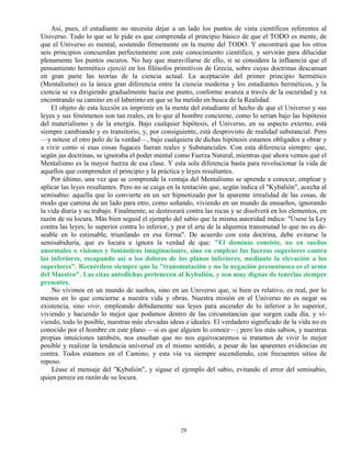 29
Así, pues, el estudiante no necesita dejar a un lado los puntos de vista científicos referentes al
Universo. Todo lo que se le pide es que comprenda el principio básico de que el TODO es mente, de
que el Universo es mental, sostenido firmemente en la mente del TODO. Y encontrará que los otros
seis principios concuerdan perfectamente con este conocimiento científico, y servirán para dilucidar
plenamente los puntos oscuros. No hay que maravillarse de ello, si se considera la influencia que el
pensamiento hermético ejerció en los filósofos primitivos de Grecia, sobre cuyas doctrinas descansan
en gran parte las teorías de la ciencia actual. La aceptación del primer principio hermético
(Mentalismo) es la única gran diferencia entre la ciencia moderna y los estudiantes herméticos, y la
ciencia se va dirigiendo gradualmente hacia ese punto, conforme avanza a través de la oscuridad y va
encontrando su camino en el laberinto en que se ha metido en busca de la Realidad.
El objeto de esta lección es imprimir en la mente del estudiante el hecho de que el Universo y sus
leyes y sus fenómenos son tan reales, en lo que al hombre concierne, como lo serían bajo las hipótesis
del materialismo y de la energía. Bajo cualquier hipótesis, el Universo, en su aspecto externo, está
siempre cambiando y es transitorio, y, por consiguiente, está desprovisto de realidad substancial. Pero
—y nótese el otro polo de la verdad—, bajo cualquiera de dichas hipótesis estamos obligados a obrar y
a vivir como si esas cosas fugaces fueran reales y Substanciales. Con esta diferencia siempre: que,
según jas doctrinas, se ignoraba el poder mental como Fuerza Natural, mientras que ahora vemos que el
Mentalismo es la mayor fuerza de esa clase. Y esta sola diferencia basta para revolucionar la vida de
aquellos que comprenden el principio y la práctica y leyes resultantes.
Por último, una vez que se comprende la ventaja del Mentalismo se aprende a conocer, emplear y
aplicar las leyes resultantes. Pero no se caiga en la tentación que, según indica el "Kybalión", acecha al
semisabio: aquella que lo convierte en un ser hipnotizado por la aparente irrealidad de las cosas, de
modo que camina de un lado para otro, como soñando, viviendo en un mundo de ensueños, ignorando
la vida diaria y su trabajo. Finalmente, se destrozará contra las rocas y se disolverá en los elementos, en
razón de su locura. Más bien seguid el ejemplo del sabio que la misma autoridad indica: "Úsese la Ley
contra las leyes; lo superior contra lo inferior, y por el arte de la alquimia transmutad lo que no es de-
seable en lo estimable, triunfando en esa forma". De acuerdo con esta doctrina, debe evitarse la
semisabiduría, que es locura e ignora la verdad de que: "El dominio consiste, no en sueños
anormales o visiones y fantásticas imaginaciones, sino en emplear las fuerzas superiores contra
las inferiores, escapando así a los dolores de los planos inferiores, mediante la elevación a los
superiores". Recuérdese siempre que la "transmutación y no la negación presuntuosa es el arma
del Maestro". Las citas antedichas pertenecen al Kybalión, y son muy dignas de tenerlas siempre
presentes.
No vivimos en un mundo de sueños, sino en un Universo que, si bien es relativo, es real, por lo
menos en lo que concierne a nuestra vida y obras. Nuestra misión en el Universo no es negar su
existencia, sino vivir, empleando debidamente sus leyes para ascender de lo inferior a lo superior,
viviendo y haciendo lo mejor que podamos dentro de las circunstancias que surgen cada día, y vi-
viendo, todo lo posible, nuestras más elevadas ideas e ideales. El verdadero significado de la vida no es
conocido por el hombre en este plano —si es que alguien lo conoce—; pero los más sabios, y nuestras
propias intuiciones también, nos enseñan que no nos equivocaremos si tratamos de vivir lo mejor
posible y realizar la tendencia universal en el mismo sentido, a pesar de las aparentes evidencias en
contra. Todos estamos en el Camino, y esta vía va siempre ascendiendo, con frecuentes sitios de
reposo.
Léase el mensaje del "Kybalión", y sígase el ejemplo del sabio, evitando el error del semisabio,
quien perece en razón de su locura.
 