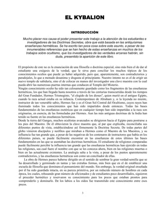 3
EL KYBALION
INTRODUCCIÓN
Mucho placer nos causa el poder presentar este trabajo a la atención de los estudiantes e
investigadores de las Doctrinas Secretas, obra que está basada en las antiquísimas
enseñanzas herméticas. Se ha escrito tan poca cosa sobre este asunto, a pesar de las
innumerables referencias que se han hecho de estas enseñanzas en muchos de los
trabajos sobre ocultismo, que los investigadores de las verdades arcanas habrán, sin
duda, presentido la aparición de este libro.
El propósito de este no es la enunciación de una filosofía o doctrina especial, sino más bien el de dar al
estudiante una exégesis de la verdad, que le sirva para conciliar los muchos tópicos de los
conocimientos ocultos que puede ya haber adquirido, pero que, aparentemente, son contradictorios y
paradojales, lo que a menudo desanima y disgusta al principiante. Nuestro intento no es el de erigir un
nuevo templo de sabiduría, sino el de colocar en manos del investigador una clave maestra con la cual
pueda abrir las numerosas puertas internas que conducen al Templo del Misterio.
Ningún conocimiento oculto ha sido tan celosamente guardado como los fragmentos de las enseñanzas
herméticas, los que han llegado hasta nosotros a través de las centurias transcurridas desde los tiempos
del Gran Fundador, Hermes Trismegisto, "el elegido de los dioses", quien murió en el antiguo Egipto,
cuando la raza actual estaba en su infancia. Contemporáneo de Abraham y, si la leyenda no miente,
instructor de tan venerable sabio, Hermes fue y es el Gran Sol Central del Ocultismo, cuyos rayos han
iluminado todos los conocimientos que han sido impartidos desde entonces. Todas las bases
fundamentales de las enseñanzas esotéricas que en cualquier tiempo han sido impartidas a la raza son
originarias, en esencia, de las formuladas por Hermes. Aun las más antiguas doctrinas de la India han
tenido su fuente en las enseñanzas herméticas.
Desde la tierra del Ganges, muchos ocultistas avanzados se dirigieron hacia el Egipto para postrarse a
los pies del Maestro. De él obtuvieron la clave maestra que, al par que explicaba, reconciliaba sus
diferentes puntos de vista, estableciéndose así firmemente la Doctrina Secreta. De todas partes del
globo vinieron discípulos y neófitos que miraban a Hermes como el Maestro de los Maestros, y su
influencia fue tan grande que, a pesar de las negativas de los centenares de instructores que había en los
diferentes países, se puede fácilmente encontrar en las enseñanzas de estos últimos las bases
fundamentales en las que se asentaban las doctrinas herméticas. El estudiante de religiones comparadas
puede fácilmente percibir la influencia tan grande que las enseñanzas herméticas han ejercido en todas
las religiones, sea cual fuere el nombre con que se les conozca ahora, bien en las religiones muertas o
bien en las actualmente existentes. La analogía salta a la vista, a pesar de los puntos aparentemente
contradictorios, y las enseñanzas herméticas son como un conciliador de ellas.
La obra de Hermes parece haberse dirigido en el sentido de sembrar la gran verdad-semilla que se
ha desarrollado y germinado en tantas y tan extrañas formas, más bien que en el de establecer una
escuela de filosofía que dominara el pensamiento del mundo. Sin embargo, la verdad original enseñada
por él ha sido guardada intacta, en su pureza primitiva, por un reducido número de hombres en cada
época, los cuales, rehusando gran número de aficionados y de estudiantes poco desarrollados, siguieron
el proceder hermético y reservaron su conocimiento para los pocos que estaban prontos para
comprenderlo y dominarlo. De los labios a los oídos fue transmitido este conocimiento entre esos
pocos.
 