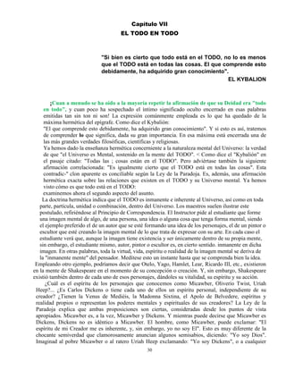 30
Capítulo VII
EL TODO EN TODO
"Si bien es cierto que todo está en el TODO, no lo es menos
que el TODO está en todas las cosas. El que comprende esto
debidamente, ha adquirido gran conocimiento".
EL KYBALION
¡Cuan a menudo se ha oído a la mayoría repetir la afirmación de que su Deidad era "todo
en todo", y cuan poco ha sospechado el íntimo significado oculto encerrado en esas palabras
emitidas tan sin ton ni son! La expresión comúnmente empleada es lo que ha quedado de la
máxima hermética del epígrafe. Como dice el Kybalión:
"El que comprende esto debidamente, ha adquirido gran conocimiento". Y si esto es así, tratemos
de comprender lo que significa, dada su gran importancia. En esa máxima está encerrada una de
las más grandes verdades filosóficas, científicas y religiosas.
Ya hemos dado la enseñanza hermética concerniente a la naturaleza mental del Universo: la verdad
de que "el Universo es Mental, sostenido en la mente del TODO". < Como dice el "Kybalión" en
el pasaje citado: "Todas las ; cosas están en el TODO". Pero adviértase también la siguiente
afirmación correlacionada: "Es igualmente cierto que el TODO está en todas las cosas". Esta
contradic-'' clon aparente es conciliable según la Ley de la Paradoja. Es, además, una afirmación
hermética exacta sobre las relaciones que existen en el TODO y su Universo mental. Ya hemos
visto cómo es que todo está en el TODO:
examinemos ahora el segundo aspecto del asunto.
La doctrina hermética indica que el TODO es inmanente e inherente al Universo, así como en toda
parte, partícula, unidad o combinación, dentro del Universo. Los maestros suelen ilustrar este
postulado, refiriéndose al Principio de Correspondencia. El Instructor pide al estudiante que forme
una imagen mental de algo, de una persona, una idea o alguna cosa que tenga forma mental, siendo
el ejemplo preferido el de un autor que se esté formando una idea de los personajes, el de un pintor o
escultor que esté creando la imagen mental de lo que trata de expresar con su arte. En cada caso el
estudiante verá que, aunque la imagen tiene existencia y ser únicamente dentro de su propia mente,
sin embargo, el estudiante mismo, autor, pintor o escultor es, en cierto sentido. inmanente en dicha
imagen. En otras palabras, toda la virtud, vida, espíritu o realidad de la imagen mental se deriva de
la "inmanente mente" del pensador. Medítese esto un instante hasta que se comprenda bien la idea.
Empleando otro ejemplo, podríamos decir que Otelo, Yago, Hamlet, Lear, Ricardo III, etc., existieron
en la mente de Shakespeare en el momento de su concepción o creación. Y, sin embargo, Shakespeare
existió también dentro de cada uno de esos personajes, dándoles su vitalidad, su espíritu y su acción.
¿Cuál es el espíritu de los personajes que conocemos como Micawber, Oliverio Twist, Uriah
Heep?... ¿Es Carlos Dickens o tiene cada uno de ellos un espíritu personal, independiente de su
creador? ¿Tienen la Venus de Mediéis, la Madonna Sixtina, el Apolo de Belvedere, espíritus y
realidad propios o representan los poderes mentales y espirituales de sus creadores? La Ley de la
Paradoja explica que ambas proposiciones son ciertas, consideradas desde los puntos de vista
apropiados. Micawber es, a la vez, Micawber y Dickens. Y mientras puede decirse que Micawber es
Dickens, Dickens no es idéntico a Micawber. El hombre, como Micawber, puede exclamar: "El
espíritu de mi Creador me es inherente, y, sin embargo, yo no soy El". Esto es muy diferente de la
chocante semiverdad que clamorosamente anuncian algunos semisabios, diciendo: "Yo soy Dios".
Imaginad al pobre Micawber o al ratero Uriah Heep exclamando: "Yo soy Dickens", o a cualquier
 