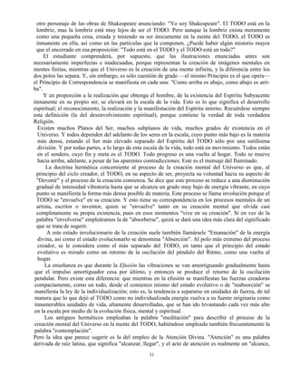31
otro personaje de las obras de Shakespeare anunciando: "Yo soy Shakespeare". El TODO está en la
lombriz, mas la lombriz está muy lejos de ser el TODO. Pero aunque la lombriz exista meramente
como una pequeña cosa, creada y teniendo su ser únicamente en la mente del TODO, el TODO es
inmanente en ella, así como en las partículas que la componen. ¿Puede haber algún misterio mayor
que el encerrado en esa proposición: "Todo está en el TODO y el TODO está en todo?"
El estudiante comprenderá, por supuesto, que las ilustraciones enunciadas antes son
necesariamente imperfectas e inadecuadas, porque representan la creación de imágenes mentales en
mentes finitas, mientras que el Universo es la creación de una mente infinita, y la diferencia entre los
dos polos las separa. Y, sin embargo, es sólo cuestión de grado —el mismo Principio es el que opera—
el Principio de Correspondencia se manifiesta en cada una: "Como arriba es abajo, como abajo es arri-
ba".
Y en proporción a la realización que obtenga el hombre, de la existencia del Espíritu Subyacente
inmanente en su propio ser, se elevará en la escala de la vida. Esto es lo que significa el desarrollo
espiritual; el reconocimiento, la realización y la manifestación del Espíritu interno. Recuérdese siempre
esta definición (la del desenvolvimiento espiritual), porque contiene la verdad de toda verdadera
Religión.
Existen muchos Planos del Ser, muchos subplanos de vida, muchos grados de existencia en el
Universo. Y todos dependen del adelanto de los seres en la escala, cuyo punto más bajo es la materia
más densa, estando el Ser más elevado separado del Espíritu del TODO sólo por una sutilísima
división. Y por todas partes, a lo largo de esta escala de la vida, todo está en movimiento. Todos están
en el sendero, cuyo fin y meta es el TODO. Todo progreso es una vuelta al hogar. Todo se mueve
hacia arriba, adelante, a pesar de las aparentes contradicciones. Este es el mensaje del Iluminado.
La doctrina hermética concerniente al proceso de la creación mental del Universo es que, al
principio del ciclo creador, el TODO, en su aspecto de ser, proyecta su voluntad hacia su aspecto de
"Devenir" y el proceso de la creación comienza. Se dice que este proceso se reduce a una disminución
gradual de intensidad vibratoria hasta que se alcanza un grado muy bajo de energía vibrante, en cuyo
punto se manifiesta la forma más densa posible de materia. Este proceso se llama involución porque el
TODO se "envuelve" en su creación. Y esto tiene su correspondencia en los procesos mentales de un
artista, escritor o inventor, quien se "envuelve" tanto en su creación mental que olvida casi
completamente su propia existencia, pues en esos momentos "vive en su creación". Si en vez de la
palabra "envolverse" empleáramos la de "absorberse", quizá se dará una idea más clara del significado
que se trata de sugerir.
A este estado involucionario de la creación suele también llamársele "Emanación" de la energía
divina, así como el estado evolucionarlo se denomina "Absorción". Al polo más extremo del proceso
creador, se le considera como el más separado del TODO, en tanto que el principio del estado
evolutivo es mirado como un retorno de la oscilación del péndulo del Ritmo, como una vuelta al
hogar.
La enseñanza es que durante la Efusión las vibraciones se van amortiguando gradualmente hasta
que el impulso amortiguador cesa por último, y entonces se produce el retorno de la oscilación
pendular. Pero existe esta diferencia: que mientras en la efusión se manifiestan las fuerzas creadoras
compactamente, como un todo, desde el comienzo mismo del estado evolutivo o de "reabsorción" se
manifiesta la ley de la individualización; esto es, la tendencia a separarse en unidades de fuerza, de tal
manera que lo que dejó al TODO como no individualizada energía vuelva a su fuente originaria como
innumerables unidades de vida, altamente desarrolladas, que se han ido levantando cada vez más alto
en la escala por medio de la evolución física, mental y espiritual.
Los antiguos herméticos empleaban la palabra "meditación" para describir el proceso de la
creación mental del Universo en la mente del TODO, habiéndose empleado también frecuentemente la
palabra "contemplación".
Pero la idea que parece sugerir es la del empleo de la Atención Divina. "Atención" es una palabra
derivada de raíz latina, que significa "alcanzar, llegar", y el acto de atención es realmente un "alcance,
 