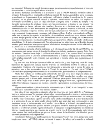 32
una extensión" de la energía mental; de manera, pues, que comprenderemos perfectamente el concepto
si examinamos el verdadero significado de la atención.
La doctrina hermética concerniente a la evolución es que el TODO, habiendo meditado sobre el
principio de la creación, y establecido así la base material del Kosmos, pensándolo en la existencia,
gradualmente va despertándose de su meditación, y al hacerlo produce la manifestación del proceso
evolutivo, en los planos material, mental y espiritual, sucesivamente en orden. Así empieza el
movimiento ascendente, y todos los seres comienzan a dirigirse hacia el Espíritu. La materia se va
haciendo menos densa, las unidades vienen a ser, las combinaciones se inician, la vida aparece y va
manifestándose en formas cada vez más elevadas y la mente se va haciendo más y más evidente,
vibrando todo cada vez más intensamente. En una palabra, el proceso entero de la evolución, en todas
sus fases, comienza y sigue de acuerdo con las leyes del proceso de "absorción". Todo esto ocupa
eones y eones de tiempo, estando compuesto cada eón por millones de años, pero, según dice el Ilumi-
nado, toda la creación, incluyendo la involución y la evolución de un universo, no es más que un abrir
y cerrar de ojos para el TODO. Al final de innúmeros ciclos de eones de tiempo, el TODO retira su
atención (contemplación) o meditación del Universo, porque la Gran Obra ha terminado, y todo queda
absorbido en El, de quien otrora emergió. Pero el misterio de los misterios es que el Espíritu de cada
alma no queda aniquilado, sino que se expande infinitamente, sumergiéndose uno en otro, el Creador y
el Creado. Esa es la voz de la iluminación.
La ilustración expuesta sobre la meditación y el subsiguiente despertar de ella del TODO no es,
por supuesto, más que un intento de descripción del proceso infinito, mediante un ejemplo finito. Pero,
no obstante: "Como arriba es abajo". La diferencia es sólo de grado. Y así, como el TODO se despierta
de su meditación sobre el Universo, así también el hombre (a su debido tiempo) cesará de manifestarse
sobre el plano material y se irá retirando cada vez más en el Espíritu Interno que, ciertamente, es el
"Ego Divino".
Hay otra cosa más de la que deseamos hablar en esta lección, y esto llega muy cerca del campo
metafísico de especulación, aunque nuestro propósito es simplemente mostrar la futilidad de tal
especulación. Aludimos a la pregunta que inevitablemente se presenta ante la mente de todos los
pensadores que se han aventurado a buscar la Verdad. La pregunta es: ¿Por qué creó el TODO al
Universo? Esta pregunta podrá ser formulada en diferente forma, pero su esencia es siempre la misma.
Mucho han luchado los hombres para contestársela, pero aun no se posee respuesta alguna que
merezca ese nombre. Algunos se han imaginado que el TODO ganaría algo con ello, pero eso es
absurdo, porque ¿qué es lo que podrá obtener el TODO que ya no posea? Otros dicen que el TODO
desea amar a algo, o que lo había creado para divertirse, o porque estaba solo, o para manifestar su
poder. Pero todas esas respuestas son pueriles e infantiles y pertenecen a la primera infancia del pensa-
miento.
Algunos han tratado de explicar el misterio, presumiendo que el TODO se vio "compelido" a crear,
en razón de su "naturaleza interna" o su "instinto creador".
Esta idea, si bien representa un adelanto sobre las otras, tiene un punto débil. Si su "naturaleza
interna o instinto creador" lo impulsara a hacer algo, entonces la naturaleza interna o instinto creador
sería el Absoluto, en vez del TODO, y de ahí que la proposición falle por su misma base. Sin embargo,
el TODO crea y se manifiesta y parece encontrar cierta satisfacción al hacerlo. Y es muy difícil escapar
a la conclusión de que en algún grado infinito tendría que tener algo que correspondiera a una
naturaleza interna o instinto creador en el hombre, con un Deseo y Voluntad correspondientemente
infinito. No podría obrar si no quisiera hacerlo, y no podría hacerlo a menos que lo deseara, y no lo
desearía si no obtuviera con ello alguna satisfacción. Y todas estas cosas pertenecerían a una naturaleza
interna, y podría postularse su existencia de acuerdo con la Ley de Correspondencia, tanto interna
como externa. Este es el problema que yace en la raíz misma de la dificultad y la dificultad que se
encuentra en la misma raíz del problema.
Estrictamente hablando, no puede decirse que haya ninguna "razón" para obrar, porque una razón
implica una causa, y el TODO está por encima de la causa y del efecto, salvo cuando su voluntad
 