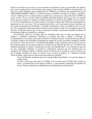 33
misma se convierta en una causa, en cuyo momento el principio se pone en movimiento. De manera,
pues, que no puede pensarse en el mismo asunto, porque como el mismo TODO, es incognoscible. Así
como nos vemos obligados a decir simplemente: El TODO ES, así también sólo podemos decir que el
TODO OBRA PORQUE OBRA. Y, en último término, el TODO es la razón en sí misma, y puede de-
cirse en verdad que El es su propia razón, su propia ley, su propio acto, mejor aún: Que el TODO, su
razón, su acto y su ley, son uno, siendo las palabras diferentes nombres de la misma cosa. En opinión
de los que esto escriben, la respuesta se halla encerrada en el íntimo ser del TODO, en su ser secreto.
La Ley de Correspondencia, en nuestra opinión, sólo llega al aspecto del TODO que denominamos el
aspecto de devenir o de estado. Tras ese aspecto está el de ser, en el cual todas las leyes se pierden en la
Ley, todos los principios en el Principio y el TODO, el Principio y el Ser, son idénticos, uno y lo mis-
mo. Por consiguiente, toda especulación metafísica sobre el punto es fútil. Si nos ocupamos aquí de la
cuestión es sólo para mostrar que, si bien reconocemos el hecho, reconocemos también lo absurdo de
las respuestas dadas por metafísicos y teólogos.
En conclusión, podrá ser de interés para los estudiantes saber que, en tanto que algunos de los
antiguos y modernos instructores herméticos se inclinan más bien a aplicar el Principio de
Correspondencia a la cuestión, que da por resultado la "naturaleza interna", la leyenda dice que Hermes
el Grande, cuando le fue formulada esa pregunta por alguno de sus más avanzados estudiantes, contestó
apretando los labios fuertemente y no diciendo una palabra, como si indicase que no había respuesta.
Pero también puede ser que quisiera aplicar el axioma de esta filosofía que dice que "los labios de la
Sabiduría permanecen cerrados, excepto para los oídos del entendimiento'", en la creencia de que aun
sus más aventajados discípulos no poseían la comprensión necesaria que dos calificara para esa
enseñanza. De cualquier manera, si Hermes poseyó el Secreto no lo comunicó, y por lo menos en lo
que al mundo concierne, los labios de Hermes están cerrados al respecto. Y si Hermes el Grande
vaciló en hablar, ¿quién sería el osado mortal que tratara de enseñarlo?
Pero recordémoslo, cualquiera que sea la respuesta de este problema, si es que hay alguna, la
verdad es que:
"Si bien es cierto que todo está en el TODO, no lo es menos que el TODO está en todas las
cosas". La proposición en este punto es enfática. Y, para terminar, repetiremos las palabras de
la cita: "El que comprenda esto debidamente, ha adquirido gran conocimiento".
 