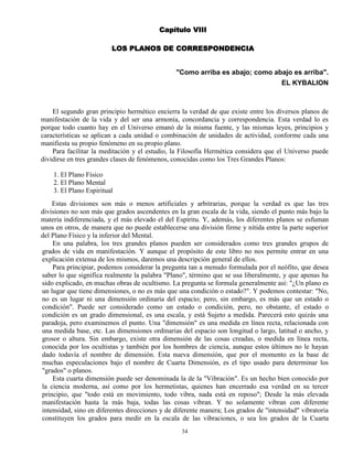 34
Capítulo VIII
LOS PLANOS DE CORRESPONDENCIA
"Como arriba es abajo; como abajo es arriba".
EL KYBALION
El segundo gran principio hermético encierra la verdad de que existe entre los diversos planos de
manifestación de la vida y del ser una armonía, concordancia y correspondencia. Esta verdad lo es
porque todo cuanto hay en el Universo emanó de la misma fuente, y las mismas leyes, principios y
características se aplican a cada unidad o combinación de unidades de actividad, conforme cada una
manifiesta su propio fenómeno en su propio plano.
Para facilitar la meditación y el estudio, la Filosofía Hermética considera que el Universo puede
dividirse en tres grandes clases de fenómenos, conocidas como los Tres Grandes Planos:
1. El Plano Físico
2. El Plano Mental
3. El Plano Espiritual
Estas divisiones son más o menos artificiales y arbitrarias, porque la verdad es que las tres
divisiones no son más que grados ascendentes en la gran escala de la vida, siendo el punto más bajo la
materia indiferenciada, y el más elevado el del Espíritu. Y, además, los diferentes planos se esfuman
unos en otros, de manera que no puede establecerse una división firme y nítida entre la parte superior
del Plano Físico y la inferior del Mental.
En una palabra, los tres grandes planos pueden ser considerados como tres grandes grupos de
grados de vida en manifestación. Y aunque el propósito de este libro no nos permite entrar en una
explicación extensa de los mismos, daremos una descripción general de ellos.
Para principiar, podemos considerar la pregunta tan a menudo formulada por el neófito, que desea
saber lo que significa realmente la palabra "Plano", término que se usa liberalmente, y que apenas ha
sido explicado, en muchas obras de ocultismo. La pregunta se formula generalmente así: "¿Un plano es
un lugar que tiene dimensiones, o no es más que una condición o estado?". Y podemos contestar: "No,
no es un lugar ni una dimensión ordinaria del espacio; pero, sin embargo, es más que un estado o
condición". Puede ser considerado como un estado o condición, pero, no obstante, el estado o
condición es un grado dimensional, es una escala, y está Sujeto a medida. Parecerá esto quizás una
paradoja, pero examinemos el punto. Una "dimensión" es una medida en línea recta, relacionada con
una medida base, etc. Las dimensiones ordinarias del espacio son longitud o largo, latitud o ancho, y
grosor o altura. Sin embargo, existe otra dimensión de las cosas creadas, o medida en línea recta,
conocida por los ocultistas y también por los hombres de ciencia, aunque estos últimos no le hayan
dado todavía el nombre de dimensión. Esta nueva dimensión, que por el momento es la base de
muchas especulaciones bajo el nombre de Cuarta Dimensión, es el tipo usado para determinar los
"grados" o planos.
Esta cuarta dimensión puede ser denominada la de la "Vibración". Es un hecho bien conocido por
la ciencia moderna, así como por los hermetistas, quienes han encerrado esa verdad en su tercer
principio, que "todo está en movimiento, todo vibra, nada está en reposo"; Desde la más elevada
manifestación hasta la más baja, todas las cosas vibran. Y no solamente vibran con diferente
intensidad, sino en diferentes direcciones y de diferente manera; Los grados de "intensidad" vibratoria
constituyen los grados para medir en la escala de las vibraciones, o sea los grados de la Cuarta
 