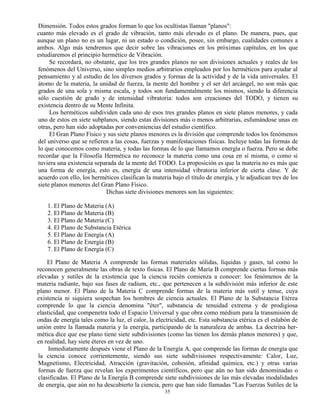 35
Dimensión. Todos estos grados forman lo que los ocultistas llaman "planos":
cuanto más elevado es el grado de vibración, tanto más elevado es el plano. De manera, pues, que
aunque un plano no es un lugar, ni un estado o condición, posee, sin embargo, cualidades comunes a
ambos. Algo más tendremos que decir sobre las vibraciones en los próximas capítulos, en los que
estudiaremos el principio hermético de Vibración.
Se recordará, no obstante, que los tres grandes planos no son divisiones actuales y reales de los
fenómenos del Universo, sino simples medios arbitrarios empleados por los herméticos para ayudar al
pensamiento y al estudio de los diversos grados y formas de la actividad y de la vida universales. El
átomo de la materia, la unidad de fuerza, la mente del hombre y el ser del arcángel, no son más que
grados de una sola y misma escala, y todos son fundamentalmente los mismos, siendo la diferencia
sólo cuestión de grado y de intensidad vibratoria: todos son creaciones del TODO, y tienen su
existencia dentro de su Mente Infinita.
Los herméticos subdividen cada uno de esos tres grandes planos en siete planos menores, y cada
uno de estos en siete subplanos, siendo estas divisiones más o menos arbitrarias, esfumándose unas en
otras, pero han sido adoptadas por conveniencias del estudio científico.
El Gran Plano Físico y sus siete planos menores es la división que comprende todos los fenómenos
del universo que se refieren a las cosas, fuerzas y manifestaciones físicas. Incluye todas las formas de
lo que conocemos como materia, y todas las formas de lo que llamamos energía o fuerza. Pero se debe
recordar que la Filosofía Hermética no reconoce la materia como una cosa en sí misma, o como si
tuviera una existencia separada de la mente del TODO. La proposición es que la materia no es más que
una forma de energía, esto es, energía de una intensidad vibratoria inferior de cierta clase. Y de
acuerdo con ello, los herméticos clasifican la materia bajo el título de energía, y le adjudican tres de los
siete planos menores del Gran Plano Físico.
Dichas siete divisiones menores son las siguientes:
1. El Plano de Materia (A)
2. El Plano de Materia (B)
3. El Plano de Materia (C)
4. El Plano de Substancia Etérica
5. El Plano de Energía (A)
6. El Plano de Energía (B)
7. El Plano de Energía (C)
El Plano de Materia A comprende las formas materiales sólidas, líquidas y gases, tal como lo
reconocen generalmente las obras de texto físicas. El Plano de María B comprende ciertas formas más
elevadas y sutiles de la existencia que la ciencia recién comienza a conocer: los fenómenos de la
materia radiante, bajo sus fases de radium, etc., que pertenecen a la subdivisión más inferior de este
plano menor. El Plano de la Materia C comprende formas de la materia más sutil y tenue, cuya
existencia ni siquiera sospechan los hombres de ciencia actuales. El Plano de la Substancia Etérea
comprende lo que la ciencia denomina "éter", substancia de tenuidad extrema y de prodigiosa
elasticidad, que compenetra todo el Espacio Universal y que obra como médium para la transmisión de
ondas de energía tales como la luz, el calor, la electricidad, etc. Esta substancia etérica es el eslabón de
unión entre la llamada materia y la energía, participando de la naturaleza de ambas. La doctrina her-
mética dice que ese plano tiene siete subdivisiones (como las tienen los demás planos menores) y que,
en realidad, hay siete éteres en vez de uno.
Inmediatamente después viene el Plano de la Energía A, que comprende las formas de energía que
la ciencia conoce corrientemente, siendo sus siete subdivisiones respectivamente: Calor, Luz,
Magnetismo, Electricidad, Atracción (gravitación, cohesión, afinidad química, etc.) y otras varias
formas de fuerza que revelan los experimentos científicos, pero que aún no han sido denominadas o
clasificadas. El Plano de la Energía B comprende siete subdivisiones de las más elevadas modalidades
de energía, que aún no ha descubierto la ciencia, pero que han sido llamadas "Las Fuerzas Sutiles de la
 