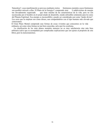 36
Naturaleza", cuya manifestación se provoca mediante ciertos fenómenos mentales cuyos fenómenos
son posibles merced a ellas. El Plano de la Energía C comprende siete l| subdivisiones de energía
tan elevadamente organizada que tiene muchas de las características de la vida, pero no son
reconocidas por el hombre en el actual estado de desarrollo, siendo utilizables solamente para los seres
del Planeta Espiritual. Esa energía es inconcebible y puede ser considerada casi como "poder divino".
Los seres que la emplean son como dioses, aun comparándolos con el tipo humano más elevado que
conozcamos.
El Gran Plano Mental comprende esas formas de cosas vivientes que conocemos en la vida
ordinaria, así como otras formas no tan bien conocidas, salvo por los ocultistas.
La clasificación de los siete planos mentales menores no es muy satisfactoria sino más bien
arbitraria (salvo que se acompañara por complicadas explicaciones que son ajenas al propósito de este
libro), pero la mencionaremos.
 