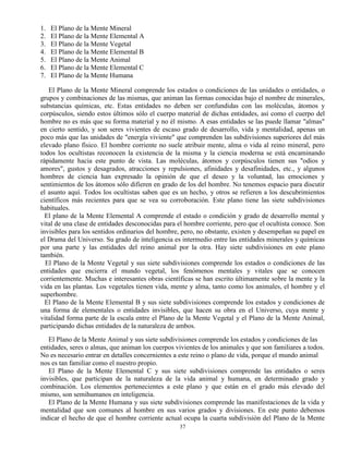 37
1. El Plano de la Mente Mineral
2. El Plano de la Mente Elemental A
3. El Plano de la Mente Vegetal
4. El Plano de la Mente Elemental B
5. El Plano de la Mente Animal
6. El Plano de la Mente Elemental C
7. El Plano de la Mente Humana
El Plano de la Mente Mineral comprende los estados o condiciones de las unidades o entidades, o
grupos y combinaciones de las mismas, que animan las formas conocidas bajo el nombre de minerales,
substancias químicas, etc. Estas entidades no deben ser confundidas con las moléculas, átomos y
corpúsculos, siendo estos últimos sólo el cuerpo material de dichas entidades, así como el cuerpo del
hombre no es más que su forma material y no él mismo. A esas entidades se las puede llamar "almas"
en cierto sentido, y son seres vivientes de escaso grado de desarrollo, vida y mentalidad, apenas un
poco más que las unidades de "energía viviente" que comprenden las subdivisiones superiores del más
elevado plano físico. El hombre corriente no suele atribuir mente, alma o vida al reino mineral, pero
todos los ocultistas reconocen la existencia de la misma y la ciencia moderna se está encaminando
rápidamente hacia este punto de vista. Las moléculas, átomos y corpúsculos tienen sus "odios y
amores", gustos y desagrados, atracciones y repulsiones, afinidades y desafinidades, etc., y algunos
hombres de ciencia han expresado la opinión de que el deseo y la voluntad, las emociones y
sentimientos de los átomos sólo difieren en grado de los del hombre. No tenemos espacio para discutir
el asunto aquí. Todos los ocultistas saben que es un hecho, y otros se refieren a los descubrimientos
científicos más recientes para que se vea su corroboración. Este plano tiene las siete subdivisiones
habituales.
El plano de la Mente Elemental A comprende el estado o condición y grado de desarrollo mental y
vital de una clase de entidades desconocidas para el hombre corriente, pero que el ocultista conoce. Son
invisibles para los sentidos ordinarios del hombre, pero, no obstante, existen y desempeñan su papel en
el Drama del Universo. Su grado de inteligencia es intermedio entre las entidades minerales y químicas
por una parte y las entidades del reino animal por la otra. Hay siete subdivisiones en este plano
también.
El Plano de la Mente Vegetal y sus siete subdivisiones comprende los estados o condiciones de las
entidades que encierra el mundo vegetal, los fenómenos mentales y vitales que se conocen
corrientemente. Muchas e interesantes obras científicas se han escrito últimamente sobre la mente y la
vida en las plantas. Los vegetales tienen vida, mente y alma, tanto como los animales, el hombre y el
superhombre.
El Plano de la Mente Elemental B y sus siete subdivisiones comprende los estados y condiciones de
una forma de elementales o entidades invisibles, que hacen su obra en el Universo, cuya mente y
vitalidad forma parte de la escala entre el Plano de la Mente Vegetal y el Plano de la Mente Animal,
participando dichas entidades de la naturaleza de ambos.
El Plano de la Mente Animal y sus siete subdivisiones comprende los estados y condiciones de las
entidades, seres o almas, que animan los cuerpos vivientes de los animales y que son familiares a todos.
No es necesario entrar en detalles concernientes a este reino o plano de vida, porque el mundo animal
nos es tan familiar como el nuestro propio.
El Plano de la Mente Elemental C y sus siete subdivisiones comprende las entidades o seres
invisibles, que participan de la naturaleza de la vida animal y humana, en determinado grado y
combinación. Los elementos pertenecientes a este plano y que están en el grado más elevado del
mismo, son semihumanos en inteligencia.
El Plano de la Mente Humana y sus siete subdivisiones comprende las manifestaciones de la vida y
mentalidad que son comunes al hombre en sus varios grados y divisiones. En este punto debemos
indicar el hecho de que el hombre corriente actual ocupa la cuarta subdivisión del Plano de la Mente
 