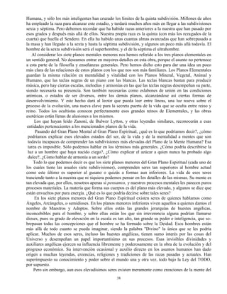 38
Humana, y sólo los más inteligentes han cruzado los límites de la quinta subdivisión. Millones de años
ha empleado la raza para alcanzar este estadio, y tardará muchos años más en llegar a las subdivisiones
sexta y séptima. Pero debemos recordar que ha habido razas anteriores a la nuestra que han pasado por
esos grados y después más allá de ellos. Nuestra propia raza es la quinta (con más los rezagados de la
cuarta) que huella el Sendero. En ella ha habido unas cuantas almas avanzadas que han sobrepasado a
la masa y han llegado a la sexta y hasta la séptima subdivisión, y algunos un poco más allá todavía. El
hombre de la sexta subdivisión será el superhombre, y el de la séptima el ultrahombre.
Al considerar los siete planos mentales menores nos hemos referido a los tres planos elementales en
un sentido general. No deseamos entrar en mayores detalles en esta obra, porque el asunto no pertenece
a esta parte de la filosofía y enseñanzas generales. Pero hemos dicho esto para dar una idea un poco
más clara de las relaciones de estos planos con los que nos son más familiares. Los Planos Elementales
guardan la misma relación en mentalidad y vitalidad con los Planos Mineral, Vegetal, Animal y
Humano, que las teclas negras de un piano con las blancas. Las teclas blancas bastan para producir
música, pero hay ciertas escalas, melodías y armonías en las que las teclas negras desempeñan su parte,
siendo necesaria su presencia. Son también necesarias como eslabones de unión en las condiciones
anímicas, o estados de ser diversos, entre los demás planos, alcanzándose así ciertas formas de
desenvolvimiento. Y este hecho dará al lector que pueda leer entre líneas, una luz nueva sobre el
proceso de la evolución, una nueva clave para la secreta puerta de la vida que se oculta entre reino y
reino. Todos los ocultistas conocen perfectamente esos grandes reinos de Elementales, y las obras
esotéricas están llenas de alusiones a los mismos.
Los que hayan leído Zanoní, de Bulwer Lytton, y otras leyendas similares, reconocerán a esas
entidades pertenecientes a los mencionados planos de la vida.
Pasando del Gran Plano Mental al Gran Plano Espiritual, ¿qué es lo que podríamos decir?, ¿cómo
podríamos explicar esos elevados estados del ser, de la vida y de la mentalidad a mentes que son
todavía incapaces de comprender las subdivisiones más elevadas del Plano de la Mente Humana? Esa
tarea es imposible. Sólo podemos hablar en los términos más generales. ¿Cómo podría describirse la
luz a un hombre que haya nacido ciego?, ¿Cómo explicar el azúcar a quien nunca ha probado algo
dulce?, ¿Cómo hablar de armonía a un sordo?
Todo lo que podemos decir es que los siete planos menores del Gran Plano Espiritual (cada uno de
los cuales tiene las usuales siete subdivisiones), comprenden seres tan superiores al hombre actual
como este último es superior al gusano o quizás a formas aun inferiores. La vida de esos seres
trasciende tanto a la nuestra que ni siquiera podemos pensar en los detalles de las mismas. Su mente es
tan elevada que, por ellos, nosotros apenas si pensamos, y nuestros procesos mentales les parecen puros
procesos materiales. La materia que forma sus cuerpos es del plano más elevado, y algunos se dice que
están envueltos por pura energía. ¿Qué es lo que podría decirse sobre tales seres?
En los siete planos menores del Gran Plano Espiritual existen seres de quienes hablamos como
Ángeles, Arcángeles, o semidioses. En los planos menores inferiores viven aquellos a quienes damos el
nombre de Maestros y Adeptos. Sobre ellos están las grandes jerarquías de huestes angélicas,
inconcebibles para el hombre, y sobre ellas están los que sin irreverencia alguna podrían llamarse
dioses, pues su grado de elevación en la escala es tan alto, tan grande su poder e inteligencia, que so-
brepasan todas las concepciones que el hombre se ha formado sobre la Deidad. Esos hombres están
más allá de todo cuanto se pueda imaginar, siendo la palabra "Divino" la única que se les podría
aplicar. Muchos de esos seres, incluso las huestes angélicas, tienen sumo interés por las cosas del
Universo y desempeñan un papel importantísimo en sus procesos. Esas invisibles divinidades y
auxiliares angélicas ejercen su influencia libremente y poderosamente en la obra de la evolución y del
progreso económico. Su intervención ocasional y auxilio directo en los asuntos humanos han dado
origen a muchas leyendas, creencias, religiones y tradiciones de las razas pasadas y actuales. Han
superimpuesto su conocimiento y poder sobre el mundo una y otra vez, todo bajo la Ley del TODO,
por supuesto.
Pero sin embargo, aun esos elevadísimos seres existen meramente como creaciones de la mente del
 