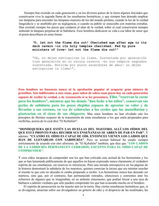 4
Siempre han existido en cada generación y en los diversos países de la tierra algunos Iniciados que
conservaron viva la sagrada llama de las enseñanzas herméticas, y que siempre han deseado emplear
sus lámparas para encender las lámparas menores de los del mundo profano, cuando la luz de la verdad
languidecía y se anublaba por su negligencia, o cuando su pabilo se ensuciaba con materias extrañas.
Han existido siempre los pocos que cuidaron el altar de la verdad, sobre el cual conservaron siempre
ardiendo la lámpara perpetua de la Sabiduría. Esos hombres dedicaron su vida a esa labor de amor que
el poeta describiera en estas líneas:
"O, let not the flame die out! Cherished age after age in its
dark cavern —in its holy temples cherished. Fed by pure
ministers of love— let not the flame die out!"
“Oh, no dejes extinguirse la llama. Sustentada por generación
tras generación en su oscura caverna –en sus templos sagrados
sustentada. Nutrida por puros sacerdotes de amor- no dejes
extinguirse la llama!”.
Esos hombres no buscaron nunca ni la aprobación popular ni acaparar gran número de
prosélitos. Son indiferentes a esas cosas, pues saben de sobra cuan pocos hay en cada generación
capaces de recibir la verdad, o de reconocerla si se les presentara. Ellos "reservan la carne
para los hombres", mientras que los demás "dan leche a los niños", conservan sus
perlas de sabiduría para los pocos elegidos capaces de apreciar su valor y de
llevarlas a sus coronas, en vez de echárselas a los cerdos que las mancillarían y
pisotearían en el cieno de sus chiqueros. Mas estos hombres no han olvidado aún los
preceptos de Hermes respecto de la transmisión de estas enseñanzas a los que estén preparados para
recibirlas, acerca de lo cual dice "El Kybalión":
"DONDEQUIERA QUE ESTÉN LAS HUELLAS DEL MAESTRO, ALLÍ LOS OÍDOS DEL
QUE ESTÁ PRONTO PARA RECIBIR SUS ENSEÑANZAS SE ABREN DE PAR EN PAR". Y
además: "CUANDO EL OÍDO ES CAPAZ DE OÍR, ENTONCES VIENEN LOS LABIOS QUE
HAN DE LLENARLOS CON SABIDURÍA". Pero su actitud habitual ha estado siempre
estrictamente de acuerdo con otro aforismo, de "El Kybalión" también, que dice que "LOS LABIOS
DE LA SABIDURÍA PERMANECEN CERRADOS, EXCEPTO PARA EL OÍDO CAPAZ DE
COMPRENDER".
Y esos oídos incapaces de comprender son los que han criticado esta actitud de los hermetistas y los
que se han lamentado públicamente de que aquellos no hayan expresado nunca claramente el verdadero
espíritu de sus enseñanzas, sin reservas ni reticencias. Pero una mirada retrospectiva en las páginas de
la historia demostrará la sabiduría de los maestros, quienes conocían la locura que era intentar enseñar
al mundo lo que este no deseaba ni estaba preparado a recibir. Los hermetistas nunca han deseado ser
mártires, sino que, por el contrario, han permanecido retirados, silenciosos y sonrientes ante los
esfuerzos de algunos que se imaginaban, en su ardiente entusiasmo, que podían forzar a una raza de
bárbaros a admitir verdades que sólo pueden comprender los que han avanzado mucho en el Sendero.
El espíritu de persecución no ha muerto aún en la tierra. Hay ciertas enseñanzas herméticas que, si
se divulgaran, atraerían sobre sus divulgadores un griterío de odio y el desprecio de las multitudes, las
 