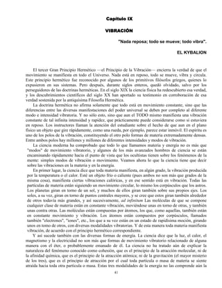 41
Capítulo IX
VIBRACIÓN
"Nada reposa; todo se mueve; todo vibra".
EL KYBALION
El tercer Gran Principio Hermético —el Principio de la Vibración— encierra la verdad de que el
movimiento se manifiesta en todo el Universo. Nada está en reposo, todo se mueve, vibra y circula.
Este principio hermético fue reconocido por algunos de los primitivos filósofos griegos, quienes lo
expusieron en sus sistemas. Pero después, durante siglos enteros, quedó olvidado, salvo por los
perseguidores de las doctrinas herméticas. En el siglo XIX la ciencia física ha redescubierto esa verdad,
y los descubrimientos científicos del siglo XX han aportado su testimonio en corroboración de esa
verdad sostenida por la antiquísima Filosofía Hermética.
La doctrina hermética no afirma solamente que todo está en movimiento constante, sino que las
diferencias entre las diversas manifestaciones del poder universal se deben por completo al diferente
modo e intensidad vibratoria. Y no sólo esto, sino que aun el TODO mismo manifiesta una vibración
constante de tal infinita intensidad y rapidez, que prácticamente puede considerarse como si estuviera
en reposo. Los instructores llaman la atención del estudiante sobre el hecho de que aun en el plano
físico un objeto que gire rápidamente, como una rueda, por ejemplo, parece estar inmóvil. El espíritu es
uno de los polos de la vibración, constituyendo el otro polo formas de materia extremadamente densas.
Entre ambos polos hay millones y millones de diferentes intensidades y modos de vibración.
La ciencia moderna ha comprobado que todo lo que llamamos materia y energía no es más que
"modos" de movimiento vibratorio, y algunos de los más avanzados hombres de ciencia se están
encaminando rápidamente hacia el punto de vista que los ocultistas tienen sobre los fenómenos de la
mente: simples modos de vibración o movimiento. Veamos ahora lo que la ciencia tiene que decir
sobre las vibraciones en la materia y en la energía.
En primer lugar, la ciencia dice que toda materia manifiesta, en algún grado, la vibración producida
por la temperatura o el calor. Esté un objeto frío o caliente (pues ambos no son más que grados de la
misma cosa), manifiesta ciertas vibraciones calóricas, y en ese sentido está en vibración. Todas las
partículas de materia están siguiendo un movimiento circular, lo mismo los corpúsculos que los astros.
Los planetas giran en torno de un sol, y muchos de ellos giran también sobre sus propios ejes. Los
soles, a su vez, giran en torno de puntos centrales mayores, y se cree que estos giran también alrededor
de otros todavía más grandes, y así sucesivamente, ad infinitum Las moléculas de que se compone
cualquier clase de materia están en constante vibración, moviéndose unas en torno de otras, y también
unas contra otras. Las moléculas están compuestas por átomos, los que, como aquellas, también están
en constante movimiento y vibración. Los átomos están compuestos por corpúsculos, llamados
también "electrones", "iones", etc., los que a su vez están en un estado de rapidísima moción, girando
unos en tomo de otros, con diversas modalidades vibratorias. Y de esta manera toda materia manifiesta
vibración, de acuerdo con el principio hermético correspondiente.
Y así sucede también con las diversas formas de energía. La ciencia dice que la luz, el calor, el
magnetismo y la electricidad no son más que formas de movimiento vibratorio relacionado de alguna
manera con el éter, o probablemente emanado de él. La ciencia no ha tratado aún de explicar la
naturaleza del fenómeno conocido como cohesión, que es el principio de la atracción molecular, ni de
la afinidad química, que es el principio de la atracción atómica; ni de la gravitación (el mayor misterio
de los tres), que es el principio de atracción por el cual toda partícula o masa de materia se siente
atraída hacia toda otra partícula o masa. Estas tres modalidades de la energía no las comprende aún la
 