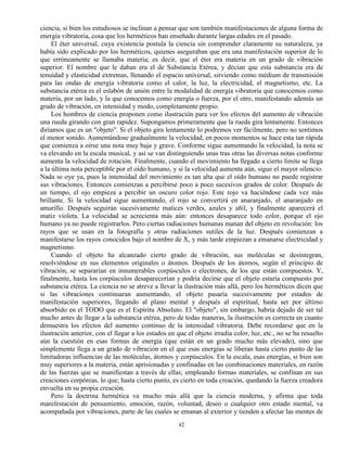 42
ciencia, si bien los estudiosos se inclinan a pensar que son también manifestaciones de alguna forma de
energía vibratoria, cosa que los herméticos han enseñado durante largas edades en el pasado.
El éter universal, cuya existencia postula la ciencia sin comprender claramente su naturaleza, ya
había sido explicado por los herméticos, quienes aseguraban que era una manifestación superior de lo
que erróneamente se llamaba materia; es decir, que el éter era materia en un grado de vibración
superior. El nombre que le daban era el de Substancia Etérea, y decían que esta substancia era de
tenuidad y elasticidad extremas, llenando el espacio universal, sirviendo como médium de transmisión
para las ondas de energía vibratoria como el calor, la luz, la electricidad, el magnetismo, etc. La
substancia etérea es el eslabón de unión entre la modalidad de energía vibratoria que conocemos como
materia, por un lado, y la que conocemos como energía o fuerza, por el otro, manifestando además un
grado de vibración, en intensidad y modo, completamente propio.
Los hombres de ciencia proponen como ilustración para ver los efectos del aumento de vibración
una rueda girando con gran rapidez. Supongamos primeramente que la rueda gira lentamente. Entonces
diríamos que es un "objeto". Si el objeto gira lentamente lo podremos ver fácilmente, pero no sentimos
el menor sonido. Aumentándose gradualmente la velocidad, en pocos momentos se hace esta tan rápida
que comienza a oírse una nota muy baja y grave. Conforme sigue aumentando la velocidad, la nota se
va elevando en la escala musical, y así se van distinguiendo unas tras otras las diversas notas conforme
aumenta la velocidad de rotación. Finalmente, cuando el movimiento ha llegado a cierto límite se llega
a la última nota perceptible por el oído humano, y si la velocidad aumenta aún, sigue el mayor silencio.
Nada se oye ya, pues la intensidad del movimiento es tan alta que el oído humano no puede registrar
sus vibraciones. Entonces comienzan a percibirse poco a poco sucesivos grados de color. Después de
un tiempo, el ojo empieza a percibir un oscuro color rojo. Este rojo va haciéndose cada vez más
brillante. Si la velocidad sigue aumentando, el rojo se convertirá en anaranjado, el anaranjado en
amarillo. Después seguirán sucesivamente matices verdes, azules y añil, y finalmente aparecerá el
matiz violeta. La velocidad se acrecienta más aún: entonces desaparece todo color, porque el ojo
humano ya no puede registrarlos. Pero ciertas radiaciones humanas manan del objeto en revolución: los
rayos que se usan en la fotografía y otras radiaciones sutiles de la luz. Después comienzan a
manifestarse los rayos conocidos bajo el nombre de X, y más tarde empiezan a emanarse electricidad y
magnetismo.
Cuando el objeto ha alcanzado cierto grado de vibración, sus moléculas se desintegran,
resolviéndose en sus elementos originales o átomos. Después de los átomos, según el principio de
vibración, se separarían en innumerables corpúsculos o electrones, de los que están compuestos. Y,
finalmente, hasta los corpúsculos desaparecerían y podría decirse que el objeto estaría compuesto por
substancia etérea. La ciencia no se atreve a llevar la ilustración más allá, pero los herméticos dicen que
si las vibraciones continuaran aumentando, el objeto pasaría sucesivamente por estados de
manifestación superiores, llegando al plano mental y después al espiritual, hasta ser por último
absorbido en el TODO que es el Espíritu Absoluto. El "objeto", sin embargo, habría dejado de ser tal
mucho antes de llegar a la substancia etérea, pero de todas maneras, la ilustración es correcta en cuanto
demuestra los efectos del aumento continuo de la intensidad vibratoria. Debe recordarse que en la
ilustración anterior, con el llegar a los estados en que el objeto irradia color, luz, etc., no se ha resuelto
aún la cuestión en esas formas de energía (que están en un grado mucho más elevado), sino que
simplemente llega a un grado de vibración en el que esas energías se liberan hasta cierto punto de las
limitadoras influencias de las moléculas, átomos y corpúsculos. En la escala, esas energías, si bien son
muy superiores a la materia, están aprisionadas y confinadas en las combinaciones materiales, en razón
de las fuerzas que se manifiestan a través de ellas; empleando formas materiales, se confinan en sus
creaciones corpóreas, lo que, hasta cierto punto, es cierto en toda creación, quedando la fuerza creadora
envuelta en su propia creación.
Pero la doctrina hermética va mucho más allá que la ciencia moderna, y afirma que toda
manifestación de pensamiento, emoción, razón, voluntad, deseo o cualquier otro estado mental, va
acompañada por vibraciones, parte de las cuales se emanan al exterior y tienden a afectar las mentes de
 