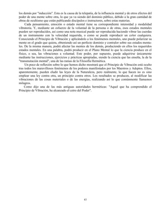 43
los demás por "inducción". Esta es la causa de la telepatía, de la influencia mental y de otros efectos del
poder de una mente sobre otra, lo que ya va siendo del dominio público, debido a la gran cantidad de
obras de ocultismo que están publicando discípulos e instructores, sobre estas materias.
Cada pensamiento, emoción o estado mental tiene su correspondiente intensidad y modalidad
vibratoria. Y, mediante un esfuerzo de la voluntad de la persona o de otras, esos estados mentales
pueden ser reproducidos, así como una nota musical puede ser reproducida haciendo vibrar las cuerdas
de un instrumento con la velocidad requerida, o como se puede reproducir un color cualquiera.
Conociendo el Principio de Vibración y aplicándolo a los fenómenos mentales, uno puede polarizar su
mente en el grado que quiera, obteniendo así un perfecto dominio y contralor sobre sus estados menta-
les. De la misma manera, podrá afectar las mentes de los demás, produciendo en ellos los requeridos
estados mentales. En una palabra, podrá producir en el Plano Mental lo que la ciencia produce en el
físico, o sea, las vibraciones a voluntad. Este poder, por supuesto, puede adquirirse únicamente
mediante las instrucciones, ejercicios y prácticas apropiadas, siendo la ciencia que las enseña, la de la
"transmutación mental", una de las ramas de la Filosofía Hermética.
Un poco de reflexión sobre lo que hemos dicho mostrará que el Principio de Vibración está oculto
tras todos los maravillosos fenómenos de los poderes manifestados por los Maestros y Adeptos. Ellos,
aparentemente, pueden eludir las leyes de la Naturaleza, pero realmente, lo que hacen no es sino
emplear una ley contra otra, un principio contra otros. Los resultados se producen, al modificar las
vibraciones de las cosas materiales o de las energías, realizando así lo que comúnmente llamamos
milagros.
Como dijo una de las más antiguas autoridades herméticas: "Aquel que ha comprendido el
Principio de Vibración, ha alcanzado el cetro del Poder".
 
