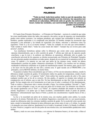 44
Capítulo X
POLARIDAD
"Todo es dual; todo tiene polos: todo su par de opuestos, los
semejantes y desemejantes son los mismos; los opuestos son
idénticos en naturaleza, difiriendo sólo en grado; los extremos se
tocan; todas las verdades, son semiverdades todas las paradojas
pueden reconciliarse".
EL KYBALION
El Cuarto Gran Principio Hermético —el Principio de Polaridad— encierra la verdad de que todas
las cosas manifestadas tienen dos lados, dos aspectos, dos polos; un par de opuestos con innumerables
grados entre ambos extremos. Las antiguas paradojas, que siempre han confundido la mente de los
hombres, quedan explicadas si se comprende este principio. El hombre siempre ha reconocido algo
semejante a este principio y ha tratado de expresarlo con dichos, máximas o aforismos como los
siguientes: 'Todo es y no es al mismo tiempo"; "todas las verdades no son más que semiverdades";
"toda verdad es medio falsa"; "todas las cosas tienen dos lados"; "siempre hay un reverso para cada
anverso", etcétera.
Las enseñanzas herméticas opinan sobre la diferencia que existe entre cosas aparentemente
opuestas diametralmente, que es sólo cuestión de grado. Y afirma que todo par de opuestos puede
conciliarse y que la tesis y la antítesis son Idénticas en naturaleza, difiriendo sólo en grado. La
conciliación universal de los opuestos se efectúa reconociendo este Principio de Polaridad. Ejemplos
de este principio pueden encontrarse en todas partes, después de un examen de la naturaleza real de las
cosas. El espíritu y la materia no son más que polos de las mismas cosas, siendo los planos
intermediarios cuestión de grados vibratorios meramente. El TODO y los muchos son los mismos,
residiendo la diferencia solamente en el grado de manifestación mental. De manera, pues, que la LEY
y las leyes son los dos polos de una sola y misma cosa. E igual sucede con el PRINCIPIO y los
principios, con la MENTE Infinita y la mente finita.
Si pasamos al plano físico encontramos que el Calor y el Frío son de naturaleza idéntica, siendo la
diferencia simple cuestión de grados. El termómetro indica los grados de temperatura, siendo el polo
inferior el llamado "frío" y el superior "calor". Entre ambos hay muchos grados de calor y frío, pues
cualquier nombre que se les dé es correcto. De dos grados, el superior es siempre más caliente en
comparación con el inferior, que es más frío. No hay absolutamente un tipo fijo: todo es cuestión de
grado. No hay ningún sitio en el termómetro en el que cese el calor y comience el frío absolutamente.
Todo se reduce a vibraciones más o menos elevadas o bajas. Las mismas palabras "elevado" y "bajo"
que nos vemos obligados a usar, no son más que polos de la misma cosa: los términos son relativos.
Así sucede igualmente con el "Este" y el "Oeste". Si viajamos alrededor del mundo en dirección al
oriente, llegaremos a un punto que se llama occidente, considerándolo desde el punto de partida.
Marchemos suficientemente lejos hacia el Norte y pronto nos encontraremos viajando hacia el Sur y
viceversa.
La luz y la oscuridad son polos de la misma cosa, con muchos grados entre ambos. La escala
musical es la misma. Partiendo del si, en adelante llegaremos a encontrar otro si y así sucesivamente,
siendo las diferencias entre los extremos también cuestión de grado. En la escala del color sucede otro
tanto, siendo la intensidad vibratoria la única diferencia que existe entre el rojo y el violeta. Lo grande
y lo pequeño son cosas relativas. Igualmente lo es el ruido y la quietud, lo duro y lo blando, lo afilado y
lo romo. Positivo y negativo son los dos polos de una misma cosa, con innumerables gradaciones entre
ambos.
Bueno y malo no son cosas absolutas; a un extremo lo llamamos bueno y al otro malo, o Bien al
 