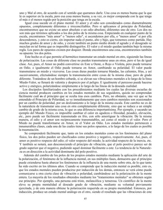45
uno y Mal al otro, de acuerdo con el sentido que queramos darle. Una cosa es menos buena que la que
le es superior en la escala, pero esa cosa menos buena, a su vez, es mejor comparada con la que tenga
el más o el menos regido por la posición que tenga en la escala.
Igual cosa sucede en el plano mental. El amor y el odio son considerados como diametralmente
opuestos, completamente diferentes e irreconciliables. Pero si aplicamos el principio de Polaridad,
encontraremos que no existe un amor absoluto o un odio absoluto, diferentes uno de otro. Los dos no
son más que términos aplicados a los dos polos de la misma cosa. Empezando en cualquier punto de la
escala, encontramos "más amor" o "menos odio", si ascendemos por ella, o "menos amor" si por ella
descendemos, y esto es cierto, sin importar nada el punto, alto y bajo, que tomemos como partida. Hay
muchos grados de amor y de odio, y existe también un punto medio donde el agrado y el desagrado se
mezclan en tal forma que es imposible distinguirlos. El valor y el miedo quedan también bajo la misma
regla. Los pares de opuestos existen por doquier. Donde encontremos una cosa, encontraremos también
su opuesta: los dos polos.
Este hecho es el que permite al hermético transmutar un estado mental en otro, siguiendo las líneas
de polarización. Las cosas de diferente clase no pueden transmutarse unas en otras, pero sí las de igual
clase. Así, pues, el Amor no podrá convertirse en Este u Oeste, o Rojo o Violeta, pero puede tornarse
en Odio. e igualmente el Odio puede tornarse en Amor, cambiando su polaridad. El valor puede
transmutarse en miedo y viceversa. Las cosas duras pueden tornarse blandas, las calientes, frías, y así
sucesivamente, efectuándose siempre la transmutación entre cosas de la misma clase, pero de grado
diferente. Tratándose de un hombre cobarde, si se elevan sus vibraciones mentales a lo largo de la línea
Miedo-Valor, se llenará de valentía y desprecio por el peligro. E igualmente el perezoso puede hacerse
activo y enérgico, polarizándose simplemente a lo largo de las líneas de la deseada cualidad.
Los discípulos familiarizados con los procedimientos mediante los cuales las diversas escuelas de
ciencia mental producen cambios en los estados mentales de sus seguidores, quizás no comprendan
fácilmente cuál es el principio que se oculta tras esos cambios. Pero, no obstante, una vez que se ha
entendido el Principio de Polaridad, se ve inmediatamente que esos cambios mentales son ocasionados
por un cambio de polaridad, por un deslizamiento a lo largo de la misma escala. Este cambio no es de
la naturaleza de transmutar una cosa en otra completamente diferente, sino que se reduce a un simple
cambio de grado de la misma cosa, lo que es una diferencia importantísima. Por ejemplo, y sacando un
ejemplo del Mundo Físico, es imposible cambiar el calor en agudeza o fílosidad, pesadez, elevación,
etc., pero puede ser fácilmente transmutado en frío, con sólo amortiguar la vibración. De la misma
manera, el odio y el amor son recíprocamente transmutables, así como el miedo y el valor. Pero el
Miedo no puede transformarse en Amor, ni el Valor en Odio. Los estados mentales pertenecen a
innumerables clases, cada una de las cuales tiene sus polos opuestos, a lo largo de los cuales es posible
la trasmutación.
Se comprenderá fácilmente que, tanto en los estados mentales como en los fenómenos del plano
físico, los dos polos pueden ser clasificados como positivo y negativo, respectivamente. Así, pues, el
amor es positivo respecto del odio; el valor respecto del miedo; la actividad respecto de la inercia, etc.
Y también se notará, aun desconociendo el principio de vibración, que el polo positivo parece ser de
grado superior que el negativo, pudiendo aquel dominar fácilmente a este. La tendencia de la Naturale-
za es en dirección a la actividad dominante del polo positivo.
Además del cambio de los polos de los propios estados mentales mediante la aplicación del arte de
la polarización, el fenómeno de la influencia mental, en sus múltiples fases, demuestra que el principio
puede extenderse hasta abarcar los fenómenos de la influencia de una mente sobre otra, de lo que tanto
ha sido escrito en los últimos años. Cuando se comprende que la inducción mental es posible, esto es,
que los estados mentales pueden producirse por inducción de los demás, entonces se verá cómo puede
comunicarse a otra cierta clase de vibración o polaridad, cambiándose así la polarización de la mente
entera. La mayoría de los resultados obtenidos mediante los "tratamientos mentales" se obtienen según
ese principio. Por ejemplo, una persona está triste, melancólica y temerosa. Un científico de la mente
eleva su propia mentalidad al deseado grado de vibración, mediante su voluntad previamente
ejercitada, y de esta manera obtiene la polarización requerida en su propia mentalidad. Entonces, por
inducción, produce un estado mental análogo en el otro, siendo el resultado que las vibraciones de este
 